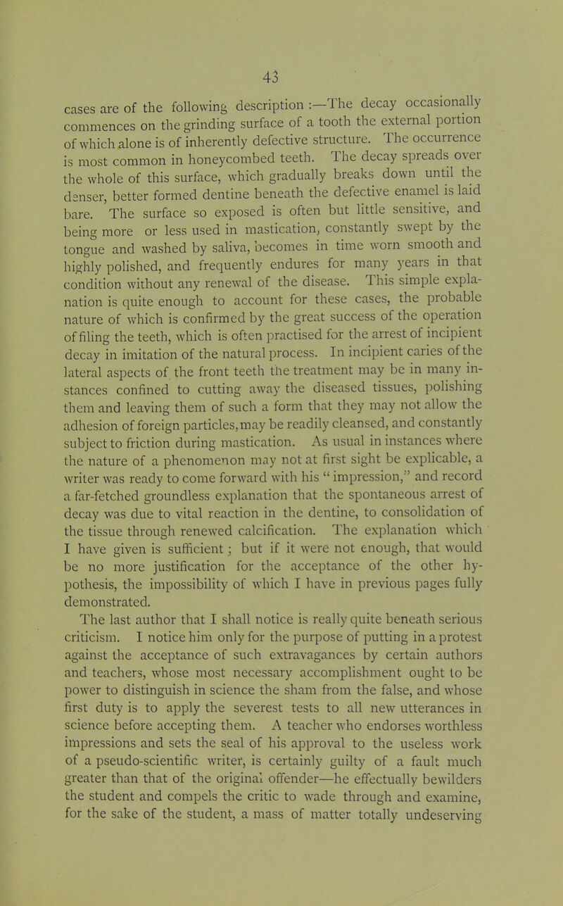 cases are of the following description :— 1 he decay occasionally commences on the grinding surface of a tooth the external portion of which alone is of inherently defective structure. The occurrence is most common in honeycombed teeth. The decay spreads ovei the whole of this surface, which gradually breaks down until the denser, better formed dentine beneath the defective enamel is laid bare. The surface so exposed is often but little sensitive, and being more or less used in mastication, constantly swept by the tongue and washed by saliva, becomes in time worn smooth and highly polished, and frequently endures for many years in that condition without any renewal of the disease. This simple expla- nation is quite enough to account for these cases, the piobable nature of which is confirmed by the great success ol the operation of filing the teeth, which is often practised for the arrest of incipient decay in imitation of the natural process. In incipient caries of the lateral aspects of the front teeth the treatment may be in many in- stances confined to cutting away the diseased tissues, polishing them and leaving them of such a form that they may not allow the adhesion of foreign particles,may be readily cleansed, and constantly subject to friction during mastication. As usual in instances where the nature of a phenomenon may not at first sight be explicable, a writer was ready to come forward with his “ impression,'’ and record a far-fetched groundless explanation that the spontaneous arrest of decay was due to vital reaction in the dentine, to consolidation of the tissue through renewed calcification. The explanation which I have given is sufficient; but if it were not enough, that would be no more justification for the acceptance of the other hy- pothesis, the impossibility of which I have in previous pages fully demonstrated. The last author that I shall notice is really quite beneath serious criticism. I notice him only for the purpose of putting in a protest against the acceptance of such extravagances by certain authors and teachers, whose most necessary accomplishment ought to be power to distinguish in science the sham from the false, and whose first duty is to apply the severest tests to all new utterances in science before accepting them. A teacher who endorses worthless impressions and sets the seal of his approval to the useless work of a pseudo-scientific writer, is certainly guilty of a fault much greater than that of the original offender—he effectually bewilders the student and compels the critic to wade through and examine, for the sake of the student, a mass of matter totally undeserving