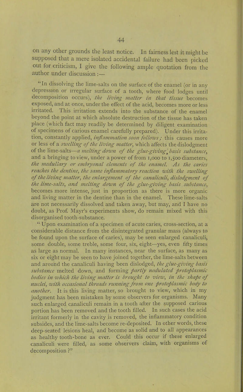 on any other grounds the least notice. In fairness lest it might be supposed that a mere isolated accidental failure had been picked out for criticism, I give the following ample quotation from the author under discussion :— “In dissolving the lime-salts on the surface of the enamel (or in any depression or irregular surface of a tooth, where food lodges until decomposition occurs), the living matter in that tissue becomes exposed, and at once, under the effect of the acid, becomes more or less irritated. This irritation extends into the substance of the enamel beyond the point at which absolute destruction of the tissue has taken place (which fact may readily be determined by diligent examination of specimens of carious enamel carefully prepared). Under this irrita- tion, constantly applied, inflammation soon follows j this causes more or less of a swelling of the living matter, which affects the dislodgment of the lime-salts—a melting down of the glue-giving'^ basis substance, and a bringing to view, under a power of from 1,000 to 1,500 diameters, the medullary or embryofial elements of the enamel. As the caries reaches the dentine, the same inflammatory reaction with the swelling of the living matter, the enlargement of the canaliculi, dislodgment of the lime-salts, and melting down of the glue-giving basis substance, becomes more intense, just in proportion as there is more organic and living matter in the dentine than in the enamel. These lime-salts are not necessarily dissolved and taken away, but may, and I have no doubt, as Prof. Mayr’s experiments show, do remain mixed with this disorganised tooth-substance. “ Upon examination of a specimen of acute caries, cross-section, at a considerable distance from the disintegrated granular mass (always to be found upon the surface of caries), may be seen enlarged canaliculi, some double, some treble, some four, six, eight—yes, even fifty times as large as normal. In many instances, near the surface, as many as six or eight may be seen to have joined together, the lime-salts between and around the canaliculi having been dislodged, the glue-giving basis substance melted down, and forming partly nodulated protoplasmic bodies in which the living matter is brought to view, in the shape of nuclei, with occasional threads running from one protoplasmic body to another. It is this living matter, so brought to view, which in my judgment has been mistaken by some observers for organisms. Many such enlarged canaliculi remain in a tooth after the supposed carious portion has been removed and the tooth filled. In such cases the acid irritant formerly in the cavity is removed, the inflammatory condition subsides, and the lime-salts become re-deposited. In other words, these deep-seated lesions heal, and become as solid and to all appearances as healthy tooth-bone as ever. Could this occur if these enlarged canaliculi were filled, as some observers claim, with organisms of decomposition ?”