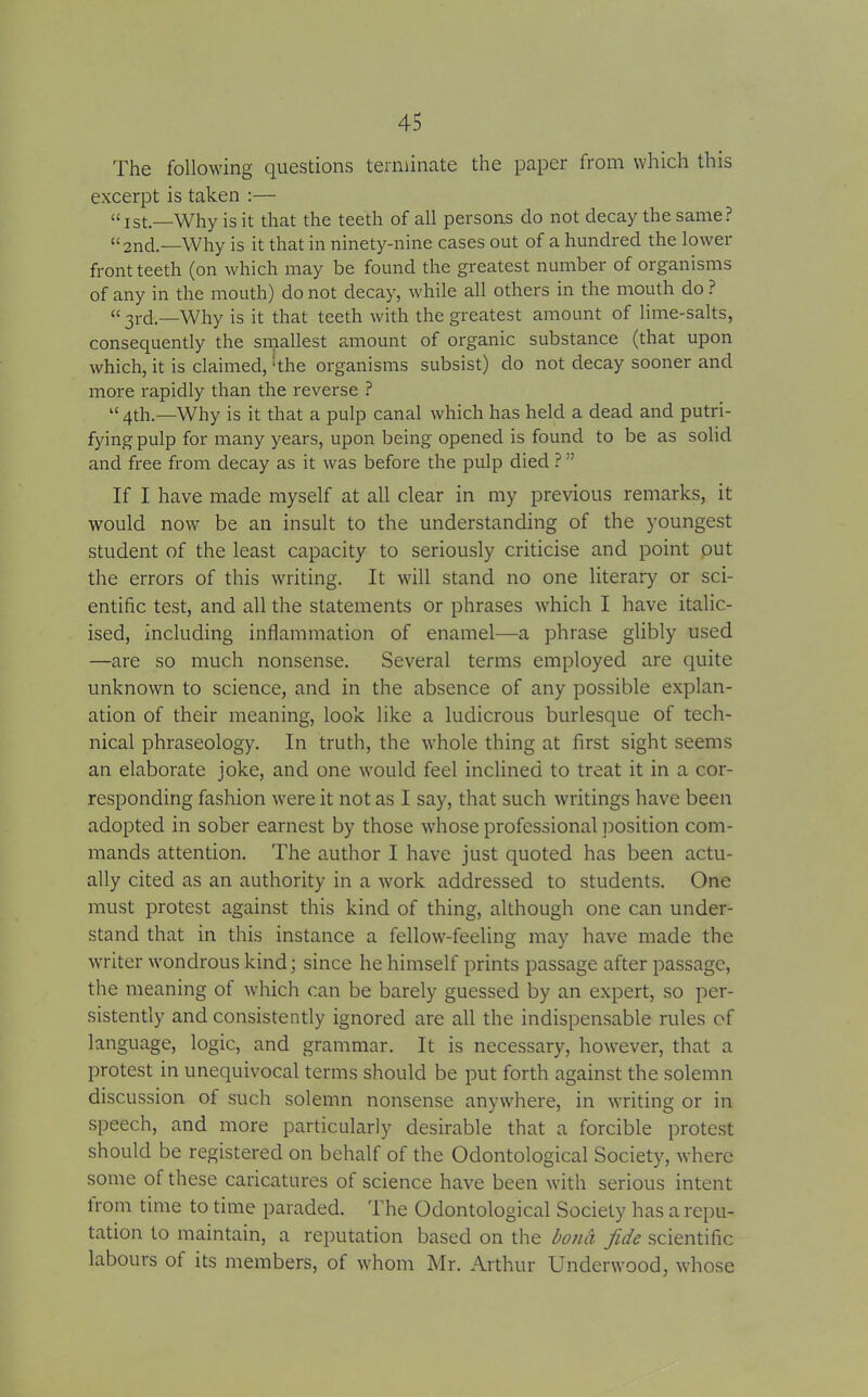 The following questions terminate the paper from which this excerpt is taken :— “Ist.—Why is it that the teeth of all persons do not decay the same? “2nd.—Why is it that in ninety-nine cases out of a hundred the lower front teeth (on which may be found the greatest number of organisms of any in the mouth) do not decay, while all others in the mouth do ? “ 3rd.—Why is it that teeth with the greatest amount of lime-salts, consequently the smallest amount of organic substance (that upon which, it is claimed, ‘the organisms subsist) do not decay sooner and more rapidly than the reverse ? “ 4th.—Why is it that a pulp canal which has held a dead and putri- fyingpulp for many years, upon being opened is found to be as solid and free from decay as it was before the pulp died ? ” If I have made myself at all clear in my previous remarks, it would now be an insult to the understanding of the youngest student of the least capacity to seriously criticise and point out the errors of this writing. It will stand no one literary or sci- entific test, and all the statements or phrases which I have italic- ised, including inflammation of enamel—a phrase glibly used —are so much nonsense. Several terms employed are quite unknown to science, and in the absence of any possible explan- ation of their meaning, look like a ludicrous burlesque of tech- nical phraseology. In truth, the whole thing at first sight seems an elaborate joke, and one would feel inclined to treat it in a cor- responding fashion were it not as I say, that such writings have been adopted in sober earnest by those whose professional position com- mands attention. The author I have just quoted has been actu- ally cited as an authority in a work addressed to students. One must protest against this kind of thing, although one can under- stand that in this instance a fellow-feeling may have made the writer wondrous kind; since he himself prints passage after passage, the meaning of which can be barely guessed by an expert, so per- sistently and consistently ignored are all the indispensable rules of language, logic, and grammar. It is necessary, however, that a protest in unequivocal terms should be put forth against the solemn discussion of such solemn nonsense anywhere, in writing or in speech, and more particularly desirable that a forcible protest should be registered on behalf of the Odontological Society, where some of these caricatures ot science have been with serious intent lrom time to time paraded. The Odontological Society has a repu- tation to maintain, a reputation based on the bond fide scientific labours of its members, of whom Mr. Arthur Underwood, whose