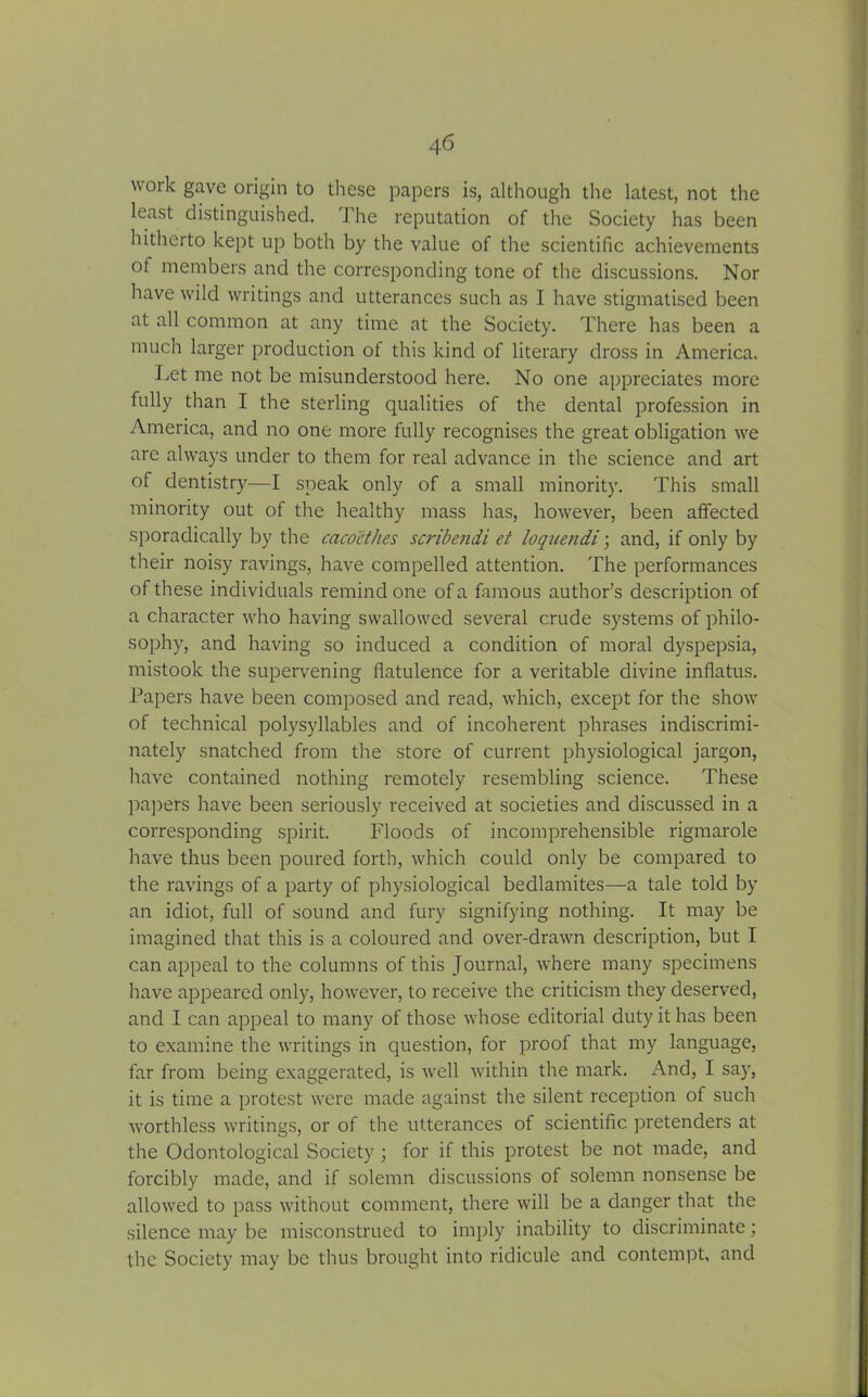 work gave origin to these papers is, although the latest, not the least distinguished. J he reputation of the Society has been hitherto kept up both by the value of the scientific achievements of members and the corresponding tone of the discussions. Nor have wild writings and utterances such as I have stigmatised been at all common at any time at the Society. There has been a much larger production of this kind of literary dross in America. Let me not be misunderstood here. No one appreciates more fully than I the sterling qualities of the dental profession in America, and no one more fully recognises the great obligation we are always under to them for real advance in the science and art of dentistry—I speak only of a small minority. This small minority out of the healthy mass has, however, been affected sporadically by the cacocthes scribendi et loquendi; and, if only by their noisy ravings, have compelled attention. The performances of these individuals remind one of a famous author’s description of a character who having swallowed several crude systems of philo- sophy, and having so induced a condition of moral dyspepsia, mistook the supervening flatulence for a veritable divine inflatus. Papers have been composed and read, which, except for the show of technical polysyllables and of incoherent phrases indiscrimi- nately snatched from the store of current physiological jargon, have contained nothing remotely resembling science. These papers have been seriously received at societies and discussed in a corresponding spirit. Floods of incomprehensible rigmarole have thus been poured forth, which could only be compared to the ravings of a party of physiological bedlamites—a tale told by an idiot, full of sound and fury signifying nothing. It may be imagined that this is a coloured and over-drawn description, but I can appeal to the columns of this Journal, where many specimens have appeared only, however, to receive the criticism they deserved, and I can appeal to many of those whose editorial duty it has been to examine the writings in question, for proof that my language, far from being exaggerated, is well within the mark. And, I say, it is time a protest were made against the silent reception of such worthless writings, or of the utterances of scientific pretenders at the Odontological Society ; for if this protest be not made, and forcibly made, and if solemn discussions of solemn nonsense be allowed to pass without comment, there will be a danger that the silence may be misconstrued to imply inability to discriminate; the Society may be thus brought into ridicule and contempt, and