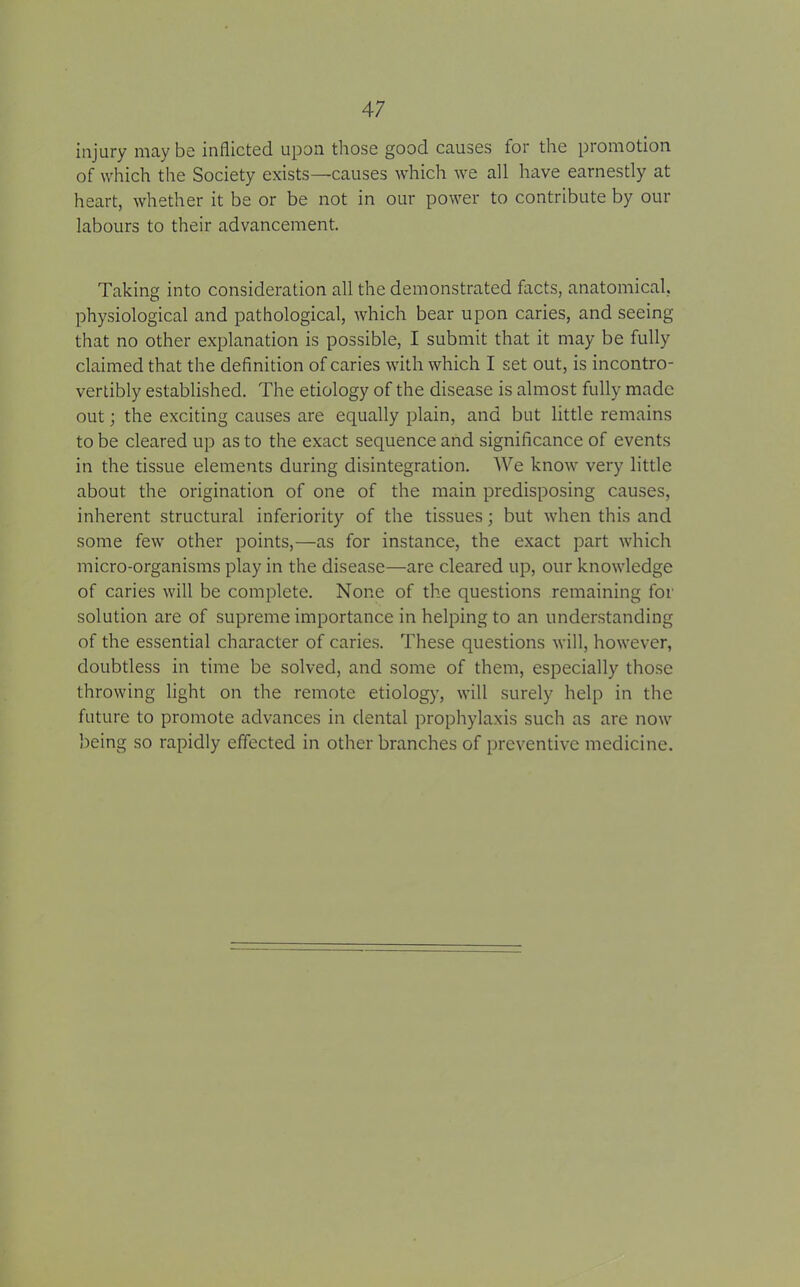 injury may be inflicted upon those good causes for the promotion of which the Society exists—causes which we all have earnestly at heart, whether it be or be not in our power to contribute by our labours to their advancement. Taking into consideration all the demonstrated facts, anatomical, physiological and pathological, which bear upon caries, and seeing that no other explanation is possible, I submit that it may be fully claimed that the definition of caries with which I set out, is incontro- vertibly established. The etiology of the disease is almost fully made out; the exciting causes are equally plain, and but little remains to be cleared up as to the exact sequence and significance of events in the tissue elements during disintegration. We know very little about the origination of one of the main predisposing causes, inherent structural inferiority of the tissues; but when this and some few other points,—as for instance, the exact part which micro-organisms play in the disease—are cleared up, our knowledge of caries will be complete. None of the questions remaining for solution are of supreme importance in helping to an understanding of the essential character of caries. These questions will, however, doubtless in time be solved, and some of them, especially those throwing light on the remote etiology, will surely help in the future to promote advances in dental prophylaxis such as are now being so rapidly effected in other branches of preventive medicine.