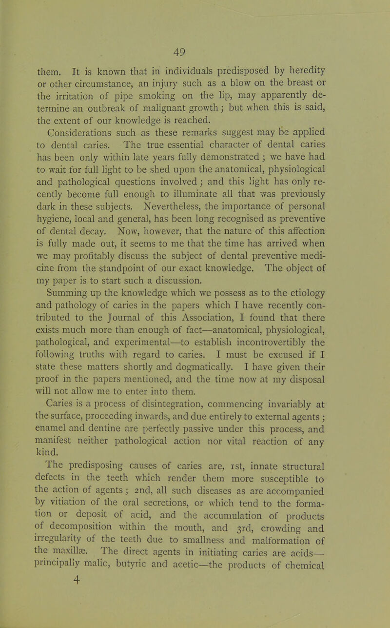 them. It is known that in individuals predisposed by heredity or other circumstance, an injury such as a blow on the breast or the irritation of pipe smoking on the lip, may apparently de- termine an outbreak of malignant growth; but when this is said, the extent of our knowledge is reached. Considerations such as these remarks suggest may be applied to dental caries. The true essential character of dental caries has been only within late years fully demonstrated ; we have had to wait for full light to be shed upon the anatomical, physiological and pathological questions involved; and this light has only re- cently become full enough to illuminate all that was previously dark in these subjects. Nevertheless, the importance of personal hygiene, local and general, has been long recognised as preventive of dental decay. Now, however, that the nature of this affection is fully made out, it seems to me that the time has arrived when we may profitably discuss the subject of dental preventive medi- cine from the standpoint of our exact knowledge. The object of my paper is to start such a discussion. Summing up the knowledge which we possess as to the etiology and pathology of caries in the papers which I have recently con- tributed to the Journal of this Association, I found that there exists much more than enough of fact—anatomical, physiological, pathological, and experimental—to establish incontrovertibly the following truths with regard to caries. I must be excused if I state these matters shortly and dogmatically. I have given their proof in the papers mentioned, and the time now at my disposal will not allow me to enter into them. Caries is a process of disintegration, commencing invariably at the surface, proceeding inwards, and due entirely to external agents ; enamel and dentine are perfectly passive under this process, and manifest neither pathological action nor vital reaction of any kind. The predisposing causes of caries are, ist, innate structural defects in the teeth which render them more susceptible to the action of agents; 2nd, all such diseases as are accompanied by vitiation of the oral secretions, or which tend to the forma- tion or deposit of acid, and the accumulation of products of decomposition within the mouth, and 3rd, crowding and irregularity of the teeth due to smallness and malformation of the maxillae. 1 he direct agents in initiating caries are acids— principally malic, butyric and acetic—the products of chemical 4