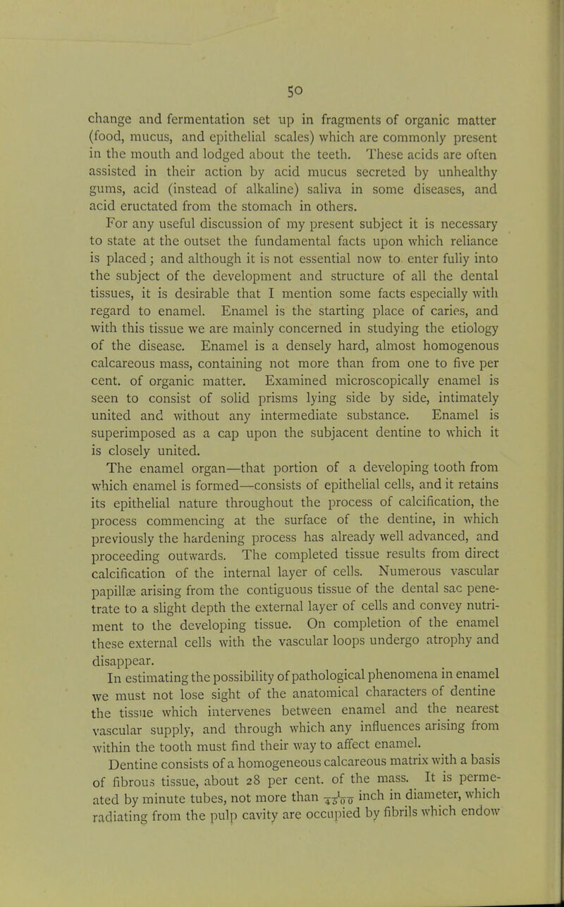 change and fermentation set up in fragments of organic matter (food, mucus, and epithelial scales) which are commonly present in the mouth and lodged about the teeth. These acids are often assisted in their action by acid mucus secreted by unhealthy gums, acid (instead of alkaline) saliva in some diseases, and acid eructated from the stomach in others. For any useful discussion of my present subject it is necessary to state at the outset the fundamental facts upon which reliance is placed; and although it is not essential now to enter fully into the subject of the development and structure of all the dental tissues, it is desirable that I mention some facts especially with regard to enamel. Enamel is the starting place of caries, and with this tissue we are mainly concerned in studying the etiology of the disease. Enamel is a densely hard, almost homogenous calcareous mass, containing not more than from one to five per cent, of organic matter. Examined microscopically enamel is seen to consist of solid prisms lying side by side, intimately united and without any intermediate substance. Enamel is superimposed as a cap upon the subjacent dentine to which it is closely united. The enamel organ—that portion of a developing tooth from which enamel is formed—consists of epithelial cells, and it retains its epithelial nature throughout the process of calcification, the process commencing at the surface of the dentine, in which previously the hardening process has already well advanced, and proceeding outwards. The completed tissue results from direct calcification of the internal layer of cells. Numerous vascular papillae arising from the contiguous tissue of the dental sac pene- trate to a slight depth the external layer of cells and convey nutri- ment to the developing tissue. On completion of the enamel these external cells with the vascular loops undergo atrophy and disappear. In estimating the possibility of pathological phenomena in enamel we must not lose sight of the anatomical characters of dentine the tissue which intervenes between enamel and the nearest vascular supply, and through which any influences arising from within the tooth must find their way to affect enamel. Dentine consists of a homogeneous calcareous matrix with a basis of fibrous tissue, about 28 per cent, of the mass. It is perme- ated by minute tubes, not more than inch in diameter, which radiating from the pulp cavity are occupied by fibrils which endow