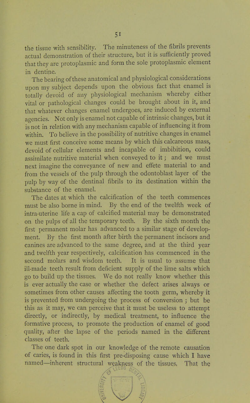 the tissue with sensibility. The minuteness of the fibrils prevents actual demonstration of their structure, but it is sufficiently proved that they are protoplasmic and form the sole protoplasmic element in dentine. The bearing of these anatomical and physiological considerations upon my subject depends upon the obvious fact that enamel is totally devoid of any physiological mechanism whereby either vital or pathological changes could be brought about in it, and that whatever changes enamel undergoes, are induced by external agencies. Not only is enamel not capable of intrinsic changes, but it is not in relation with any mechanism capable of influencing it from within. To believe in the possibility of nutritive changes in enamel we must first conceive some means by which this calcareous mass, devoid of cellular elements and incapable of imbibition, could assimilate nutritive material when conveyed to it; and we must next imagine the conveyance of new and effete material to and from the vessels of the pulp through the odontoblast layer of the pulp by way of the dentinal fibrils to its destination within the substance of the enamel. The dates at which the calcification of the teeth commences must be also borne in mind. By the end of the twelfth week of intra-uterine life a cap of calcified material may be demonstrated on the pulps of all the temporary teeth. By the sixth month the first permanent molar has advanced to a similar stage of develop- ment. By the first month after birth the permanent incisors and canines are advanced to the same degree, and at the third year and twelfth year respectively, calcification has commenced in the second molars and wisdom teeth. It is usual to assume that ill-made teeth result from deficient supply of the lime salts which go to build up the tissues. We do not really know whether this is ever actually the case or whether the defect arises always or sometimes from other causes affecting the tooth germ, whereby it is prevented from undergoing the process of conversion ; but be this as it may, we can perceive that it must be useless to attempt directly, or indirectly, by medical treatment, to influence the formative process, to promote the production of enamel of good quality, after the lapse of the periods named in the different classes of teeth. The one dark spot in our knowledge of the remote causation of caries, is found in this first pre-disposing cause which I have named—inherent structural weakness of the tissues. That the /if