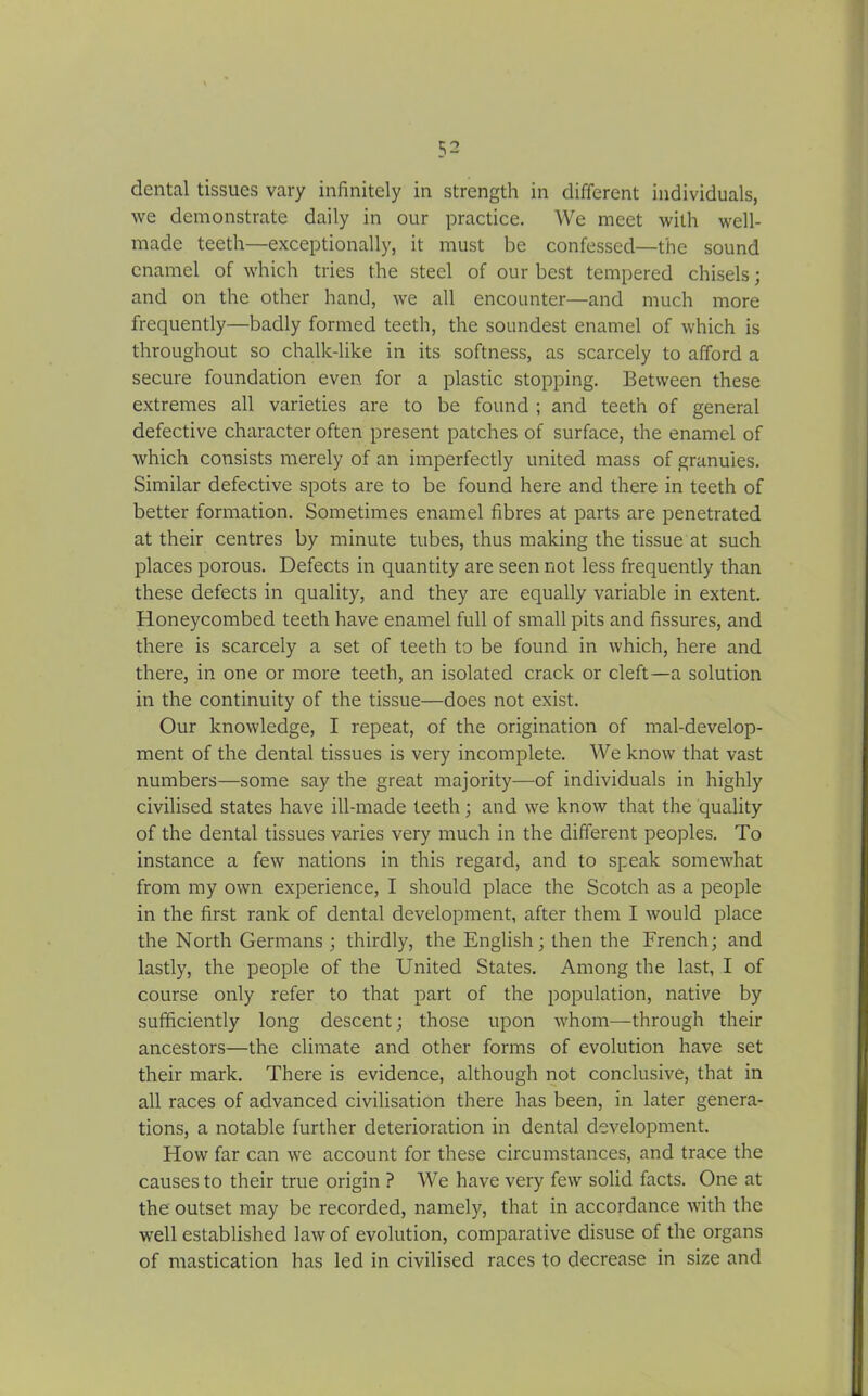 dental tissues vary infinitely in strength in different individuals, we demonstrate daily in our practice. We meet with well- made teeth—exceptionally, it must be confessed—the sound enamel of which tries the steel of our best tempered chisels; and on the other hand, we all encounter—and much more frequently—badly formed teeth, the soundest enamel of which is throughout so chalk-like in its softness, as scarcely to afford a secure foundation even for a plastic stopping. Between these extremes all varieties are to be found ; and teeth of general defective character often present patches of surface, the enamel of which consists merely of an imperfectly united mass of granules. Similar defective spots are to be found here and there in teeth of better formation. Sometimes enamel fibres at parts are penetrated at their centres by minute tubes, thus making the tissue at such places porous. Defects in quantity are seen not less frequently than these defects in quality, and they are equally variable in extent. Honeycombed teeth have enamel full of small pits and fissures, and there is scarcely a set of teeth to be found in which, here and there, in one or more teeth, an isolated crack or cleft—a solution in the continuity of the tissue—does not exist. Our knowledge, I repeat, of the origination of mal-develop- ment of the dental tissues is very incomplete. We know that vast numbers—some say the great majority—of individuals in highly civilised states have ill-made teeth; and we know that the quality of the dental tissues varies very much in the different peoples. To instance a few nations in this regard, and to speak somewhat from my own experience, I should place the Scotch as a people in the first rank of dental development, after them I would place the North Germans ; thirdly, the English; then the French; and lastly, the people of the United States. Among the last, I of course only refer to that part of the population, native by sufficiently long descent; those upon whom—through their ancestors—the climate and other forms of evolution have set their mark. There is evidence, although not conclusive, that in all races of advanced civilisation there has been, in later genera- tions, a notable further deterioration in dental development. How far can we account for these circumstances, and trace the causes to their true origin ? We have very few solid facts. One at the outset may be recorded, namely, that in accordance with the well established law of evolution, comparative disuse of the organs of mastication has led in civilised races to decrease in size and