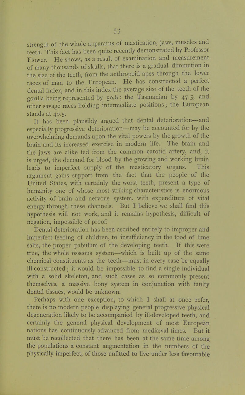 strength of the whole apparatus of mastication, jaws, muscles and teeth. This fact has been quite recently demonstrated by Professor Flower. He shows, as a result of examination and measurement of many thousands of skulls, that there is a gradual diminution in the size of the teeth, from the anthropoid apes through the lower races of man to the European. He has constructed a perlect dental index, and in this index the average size of the teeth of the gorilla being represented by 50.8; the Tasmanian by 47.5, and other savage races holding intermediate positions \ the European stands at 40.5. It has been plausibly argued that dental deterioration—and especially progressive deterioration—may be accounted for by the ovenvhelming demands upon the vital powers by the growth of the brain and its increased exercise in modern life. 1 he brain and the jaws are alike fed from the common carotid artery, and, it is urged, the demand for blood by the growing and working brain leads to imperfect supply of the masticatory organs. This argument gains support from the fact that the people of the United States, with certainly the w^orst teeth, present a type of humanity one of whose most striking characteristics is enormous activity of brain and nervous system, with expenditure of vital energy through these channels. Put I believe we shall find this hypothesis will not work, and it remains hypothesis, difficult of negation, impossible of proof. Dental deterioration has been ascribed entirely to improper and imperfect feeding of children, to insufficiency in the food of lime salts, the proper pabulum of the developing teeth. If this were true, the vffiole osseous system—which is built up of the same chemical constituents as the teeth—must in every case be equally ill-constructed; it would be impossible to find a single individual with a solid skeleton, and such cases as so commonly present themselves, a massive bony system in conjunction vrith faulty dental tissues, would be unknown. Perhaps with one exception, to which I shall at once refer, there is no modern people displaying general progressive physical degeneration likely to be accompanied by ill-developed teeth, and certainly the general physical development of most European nations has continuously advanced from mediaeval times. But it must be recollected that there has been at the same time among the populations a constant augmentation in the numbers of the physically imperfect, of those unfitted to live under less favourable