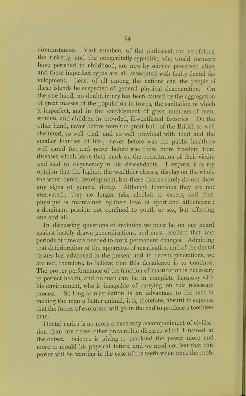 circumstances. \ast numbers of the phthisical, the scrofulous, the ricketty, and the congenitally syphilitic, who would formerly have perished in childhood, are now by science preserved alive, and these imperfect types are all associated with faulty dental de- velopment. Least of all among the nations can the people of these islands be suspected of general physical degeneration. On the one hand, no doubt, injury has been caused by the aggregation of great masses of the population in towns, the sanitation of which is imperfect, and in the employment of great numbers of men, women, and children in crowded, ill-ventilated factories. On the other hand, never before were the great bulk of the British so well sheltered, so well clad, and so wrell provided with food and the smaller luxuries of life; never before was the public health so well cared for, and never before wras there more freedom from diseases wrhich leave their mark on the constitution of their victim and lead to degeneracy in his descendants. I express it as my opinion that the higher, the wealthier classes, display on the whole the worst dental development, but these classes surely do not show any signs of general decay. Although luxurious they are not enervated; they no longer take alcohol to excess, and their physique is maintained by their love of sport and athleticism : a dominant passion not confined to youth or sex, but affecting one and all. In discussing questions of evolution we must be on our guard against hastily drawn generalisations, and must recollect that vast periods of time are needed to wrork permanent changes. Admitting that deterioration of the apparatus of mastication and of the dental tissues has advanced in the present and in recent generations, we are not, therefore, to believe that this decadence is to continue. The proper performance of the function of mastication is necessary to perfect health, and no man can be in complete harmony with his environment, who is incapable of carrying on this necessary process. So long as mastication is an advantage to the race in making the man a better animal, it is, therefore, absurd to suppose that the forces of evolution will go in the end to produce a toothless man. Dental caries is no more a necessary accompaniment of civilisa- tion than are those other preventible diseases which I named at the outset. Science is giving to mankind the power more and more to mould his physical future, and we need not fear that this power will be wanting in the case of the teeth when once the prob-