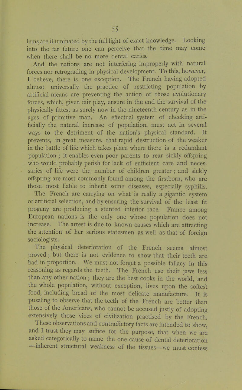 lems are illuminated by the full light of exact knowledge. Looking into the far future one can perceive that the time may come when there shall be no more dental caries. And the nations are not interfering improperly with natural forces nor retrograding in physical development. To this, however, I believe, there is one exception. The French having adopted almost universally the practice of restricting population by artificial means are preventing the action of those evolutionary forces, which, given fair play, ensure in the end the survival of the physically fittest as surely now in the nineteenth century as in the ages of primitive man. An effectual system of checking arti- ficially the natural increase of population, must act in several ways to the detriment of the nation’s physical standard. It prevents, in great measure, that rapid destruction of the weaker in the battle of life which takes place where there is a redundant population ; it enables even poor parents to rear sickly offspring who would probably perish for lack of sufficient care and neces- saries of life were the number of children greater; and sickly offspring are most commonly found among the firstborn, who are those most liable to inherit some diseases, especially syphilis. The French are carrying on what is really a gigantic system of artificial selection, and by ensuring the survival of the least fit progeny are producing a stunted inferior race. France among European nations is the only one whose population does not increase. The arrest is due to known causes which are attracting the attention of her serious statesmen as well as that of foreign sociologists. The physical deterioration of the French seems almost proved; but there is not evidence to show that their teeth are bad in proportion. We must not forget a possible fallacy in this reasoning as regards the teeth. The French use their jaws less than any other nation; they are the best cooks in the world, and the whole population, without exception, lives upon the softest food, including bread of the most delicate manufacture. It is puzzling to observe that the teeth of the French are better than those of the Americans, who cannot be accused justly of adopting extensively those vices of civilization practised by the French. These observations and contradictory facts are intended to show, and I trust they may suffice for the purpose, that when we are asked categorically to name the one cause of dental deterioration inherent stiuctuial weakness of the tissues—we must confess