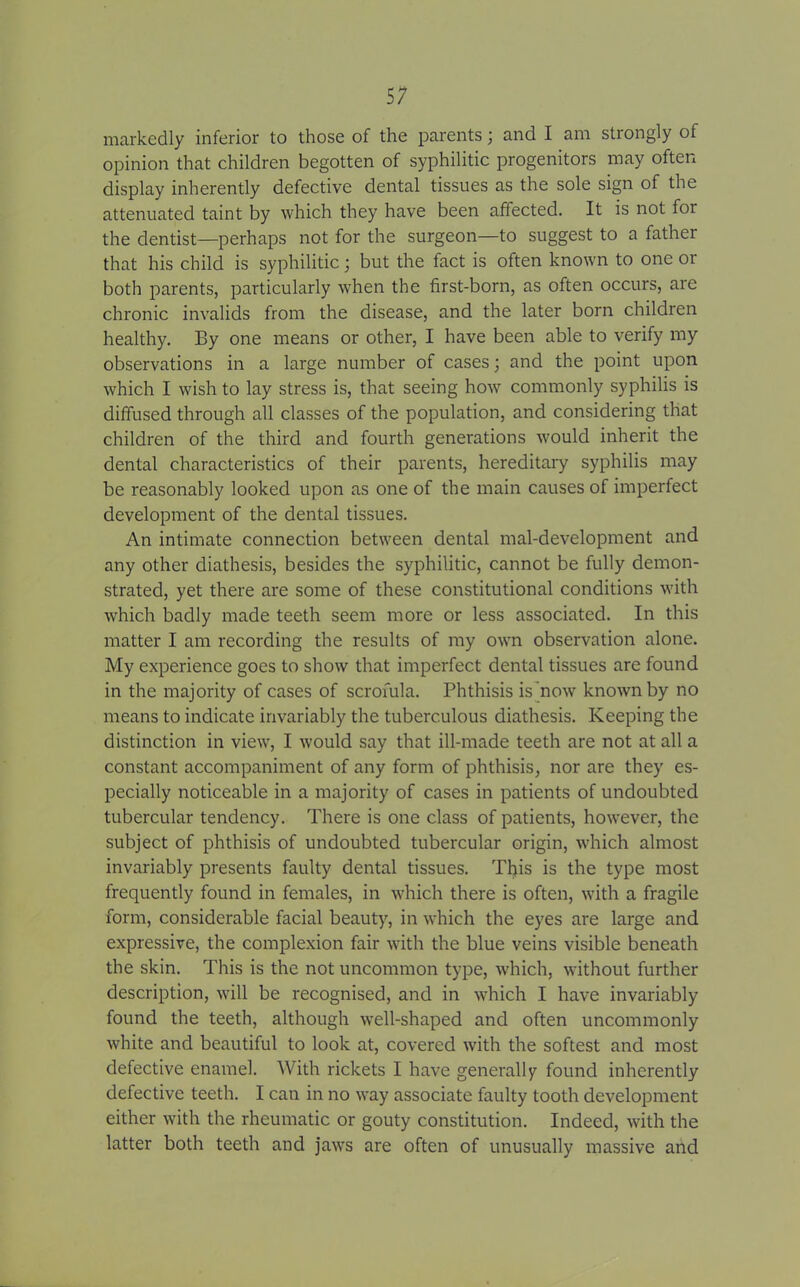 markedly inferior to those of the parents; and I am strongly of opinion that children begotten of syphilitic progenitors may often display inherently defective dental tissues as the sole sign of the attenuated taint by which they have been affected. It is not for the dentist—perhaps not for the surgeon—to suggest to a father that his child is syphilitic; but the fact is often known to one or both parents, particularly when the first-born, as often occurs, are chronic invalids from the disease, and the later born children healthy. By one means or other, I have been able to verify my observations in a large number of cases; and the point upon which I wish to lay stress is, that seeing how commonly syphilis is diffused through all classes of the population, and considering that children of the third and fourth generations would inherit the dental characteristics of their parents, hereditary syphilis may be reasonably looked upon as one of the main causes of imperfect development of the dental tissues. An intimate connection between dental mal-development and any other diathesis, besides the syphilitic, cannot be fully demon- strated, yet there are some of these constitutional conditions with which badly made teeth seem more or less associated. In this matter I am recording the results of my own observation alone. My experience goes to show that imperfect dental tissues are found in the majority of cases of scrofula. Phthisis is now known by no means to indicate invariably the tuberculous diathesis. Keeping the distinction in view, I would say that ill-made teeth are not at all a constant accompaniment of any form of phthisis, nor are they es- pecially noticeable in a majority of cases in patients of undoubted tubercular tendency. There is one class of patients, however, the subject of phthisis of undoubted tubercular origin, which almost invariably presents faulty dental tissues. This is the type most frequently found in females, in which there is often, with a fragile form, considerable facial beauty, in which the eyes are large and expressive, the complexion fair with the blue veins visible beneath the skin. This is the not uncommon type, which, without further description, will be recognised, and in which I have invariably found the teeth, although well-shaped and often uncommonly white and beautiful to look at, covered with the softest and most defective enamel. With rickets I have generally found inherently defective teeth. I can in no way associate faulty tooth development either with the rheumatic or gouty constitution. Indeed, with the latter both teeth and jaws are often of unusually massive and