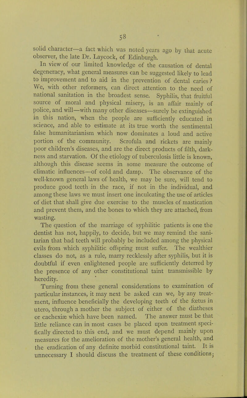 solid character—a fact which was noted years ago by that acute observer, the late Dr. Laycock, of Edinburgh. In view of our limited knowledge of the causation of dental degeneracy, what general measures can be suggested likely to lead to improvement and to aid in the prevention of dental caries ? We, with other reformers, can direct attention to the need of national sanitation in the broadest sense. Syphilis, that fruitful source of moral and physical misery, is an affair mainly of police, and will—with many other diseases—surely be extinguished in this nation, when the people are sufficiently educated in science, and able to estimate at its true worth the sentimental false humanitarianism which now dominates a loud and active portion of the community. Scrofula and rickets are mainly poor children’s diseases, and are the direct products of filth, dark- ness and starvation. Of the etiology of tuberculosis little is known, although this disease seems in some measure the outcome of climatic influences—of cold and damp. The observance of the well-known general laws of health, we may be sure, will tend to produce good teeth in the race, if not in the individual, and among these laws we must insert one inculcating the use of articles of diet that shall give due exercise to the muscles of mastication and prevent them, and the bones to which they are attached, from wasting. The question of the marriage of syphilitic patients is one the dentist has not, happily, to decide, but we may remind the sani- tarian that bad teeth will probably be included among the physical evils from which syphilitic offspring must suffer. The wealthier classes do not, as a rule, marry recklessly after syphilis, but it is doubtful if even enlightened people are sufficiently deterred by the presence of any other constitutional taint transmissible by heredity. Turning from these general considerations to examination of particular instances, it may next be asked can we, by any treat- ment, influence beneficially the developing teeth of the foetus in utero, through a mother the subject of either of the diatheses or cachexise which have been named. The answer must be that little reliance can in most cases be placed upon treatment speci- fically directed to this end, and we must depend mainly upon measures for the amelioration of the mother’s general health, and the eradication of any definite morbid constitutional taint. It is unnecessary I should discuss the treatment of these conditions