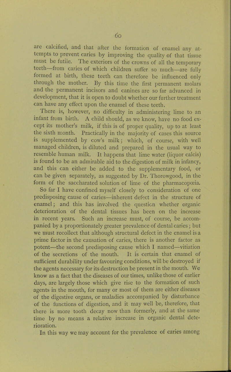 .lie calcified, and that after the formation of enamel any at- tempts to prevent caries by improving the quality of that tissue must be futile. 1 he exteriors of the crowns of all the temporary teeth from caries of which children suffer so much—are fully formed at birth, these teeth can therefore be influenced only through the mother. By this time the first permanent molars and the permanent incisors and canines are so far advanced in development, that it is open to doubt whether our further treatment can have any effect upon the enamel of these teeth. There is, however, no difficulty in administering lime to an infant from birth. A child should, as we know, have no food ex- cept its mother’s milk, if this is of proper quality, up to at least the sixth month. Practically in the majority of cases this source is supplemented by cow’s milk; which, of course, with well managed children, is diluted and prepared in the usual way to resemble human milk. It happens that lime water (liquor calcis) is found to be an admirable aid to the digestion of milk in infancy, and this can either be added to the supplementary food, or can be given separately, as suggested by Dr. Thorowgood, in the form of the saccharated solution of lime of the pharmacopoeia. So far I have confined myself closely to consideration of one predisposing cause of caries—inherent defect in the structure of enamel; and this has involved the question whether organic deterioration of the dental tissues has been on the increase in recent years. Such an increase must, of course, be accom- panied by a proportionately greater prevalence of dental caries; but we must recollect that although structural defect in the enamel is a prime factor in the causation of caries, there is another factor as potent—the second predisposing cause which I named—vitiation of the secretions of the mouth. It is certain that enamel of sufficient durability under favouring conditions, will be destroyed if the agents necessary for its destruction be present in the mouth. We know as a fact that the diseases of our times, unlike those of earlier days, are largely those which give rise to the formation of such agents in the mouth, for many or most of them are either diseases of the digestive organs, or maladies accompanied by disturbance of the functions of digestion, and it may well be, therefore, that there is more tooth decay now than formerly, and at the same time by no means a relative increase in organic dental dete- rioration. In this way we may account for the prevalence of caries among