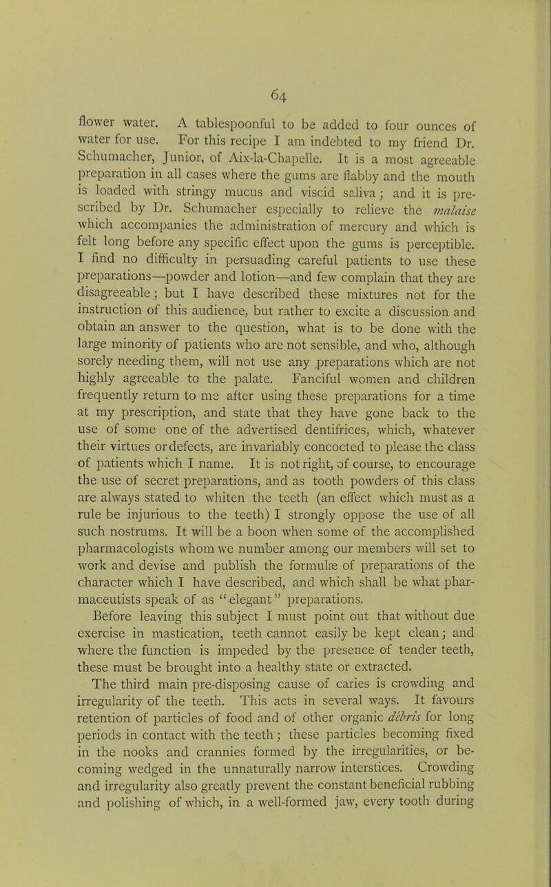 flower water. A tablespoonful to be added to four ounces of water for use. For this recipe I am indebted to my friend Dr. Schumacher, Junior, of Aix-la-Chapelle. It is a most agreeable preparation in all cases where the gums are flabby and the mouth is loaded with stringy mucus and viscid saliva; and it is pre- scribed by Dr. Schumacher especially to relieve the malaise which accompanies the administration of mercury and which is felt long before any specific effect upon the gums is perceptible. I find no difficulty in persuading careful patients to use these preparations—powder and lotion—and few complain that they are disagreeable; but I have described these mixtures not for the instruction of this audience, but rather to excite a discussion and obtain an answer to the question, what is to be done with the large minority of patients who are not sensible, and who, although sorely needing them, will not use any preparations which are not highly agreeable to the palate. Fanciful women and children frequently return to me after using these preparations for a time at my prescription, and state that they have gone back to the use of some one of the advertised dentifrices, which, whatever their virtues or defects, are invariably concocted to please the class of patients which I name. It is not right, of course, to encourage the use of secret preparations, and as tooth powders of this class are always stated to whiten the teeth (an effect which must as a rule be injurious to the teeth) I strongly oppose the use of all such nostrums. It will be a boon when some of the accomplished pharmacologists whom we number among our members will set to work and devise and publish the formulae of preparations of the character which I have described, and which shall be what phar- maceutists speak of as “ elegant ” preparations. Before leaving this subject I must point out that without due exercise in mastication, teeth cannot easily be kept clean; and where the function is impeded by the presence of tender teeth, these must be brought into a healthy state or extracted. The third main pre-disposing cause of caries is crowding and irregularity of the teeth. This acts in several ways. It favours retention of particles of food and of other organic debris for long periods in contact with the teeth; these particles becoming fixed in the nooks and crannies formed by the irregularities, or be- coming wedged in the unnaturally narrow interstices. Crowding and irregularity also greatly prevent the constant beneficial rubbing and polishing of which, in a well-formed jaw, every tooth during