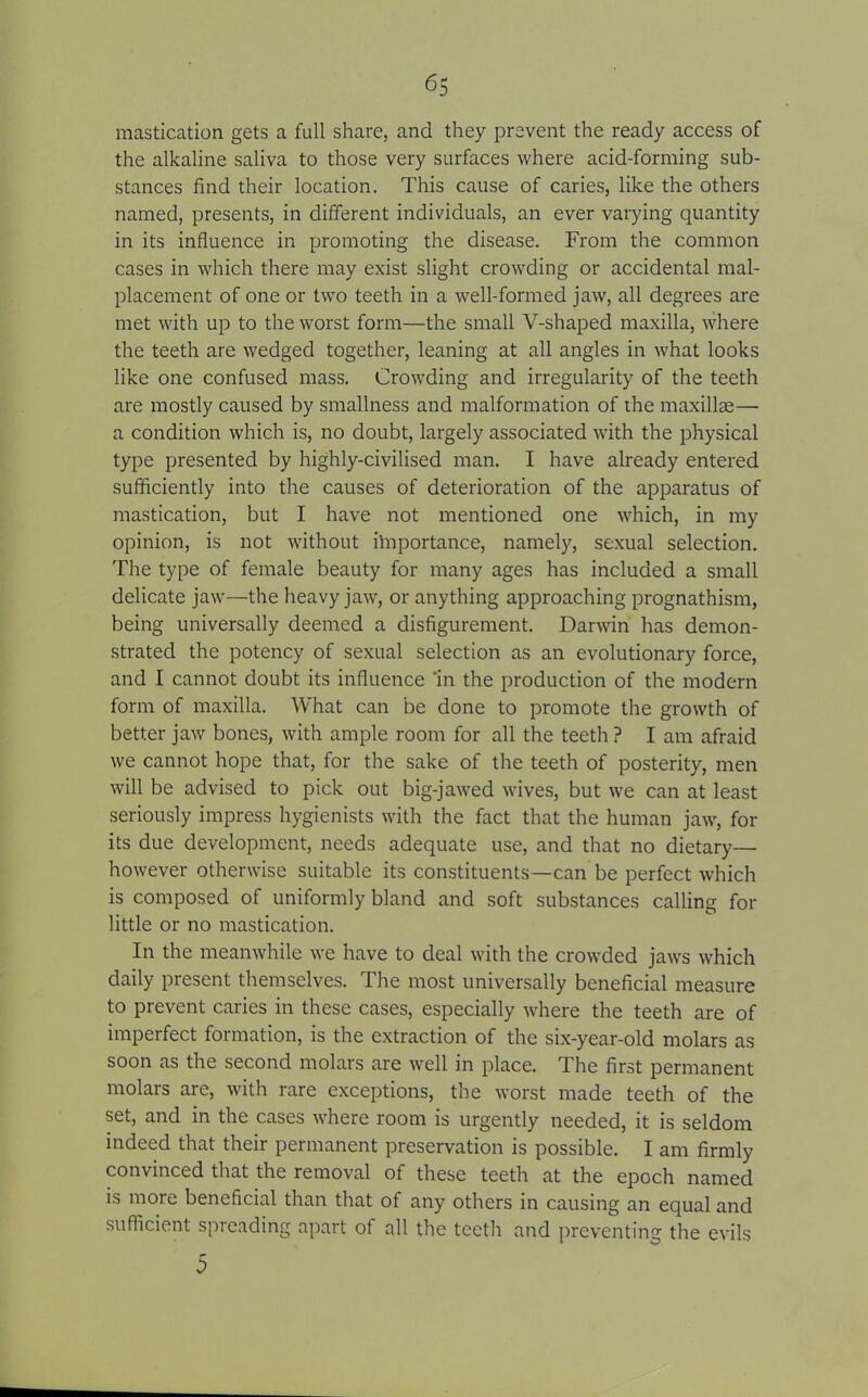 mastication gets a full share, and they prevent the ready access of the alkaline saliva to those very surfaces where acid-forming sub- stances find their location. This cause of caries, like the others named, presents, in different individuals, an ever varying quantity in its influence in promoting the disease. From the common cases in which there may exist slight crowding or accidental mal- placement of one or two teeth in a well-formed jaw, all degrees are met with up to the worst form—the small V-shaped maxilla, where the teeth are wedged together, leaning at all angles in what looks like one confused mass. Crowding and irregularity of the teeth are mostly caused by smallness and malformation of the maxillae— a condition which is, no doubt, largely associated with the physical type presented by highly-civilised man. I have already entered sufficiently into the causes of deterioration of the apparatus of mastication, but I have not mentioned one which, in my opinion, is not without ilnportance, namely, sexual selection. The type of female beauty for many ages has included a small delicate jaw—the heavy jaw, or anything approaching prognathism, being universally deemed a disfigurement. Darwin has demon- strated the potency of sexual selection as an evolutionary force, and I cannot doubt its influence 'in the production of the modern form of maxilla. What can be done to promote the growth of better jaw bones, with ample room for all the teeth ? I am afraid we cannot hope that, for the sake of the teeth of posterity, men will be advised to pick out big-jawed wives, but we can at least seriously impress hygienists with the fact that the human jaw, for its due development, needs adequate use, and that no dietary— however otherwise suitable its constituents—can be perfect which is composed of uniformly bland and soft substances calling for little or no mastication. In the meanwhile we have to deal with the crowded jaws which daily present themselves. The most universally beneficial measure to prevent caries in these cases, especially where the teeth are of imperfect formation, is the extraction of the six-year-old molars as soon as the second molars are well in place. The first permanent molars are, with rare exceptions, the worst made teeth of the set, and in the cases where room is urgently needed, it is seldom indeed that their permanent preservation is possible. I am firmly convinced that the removal of these teeth at the epoch named is more beneficial than that of any others in causing an equal and sufficient spreading apart of all the teeth and preventing the evils 5