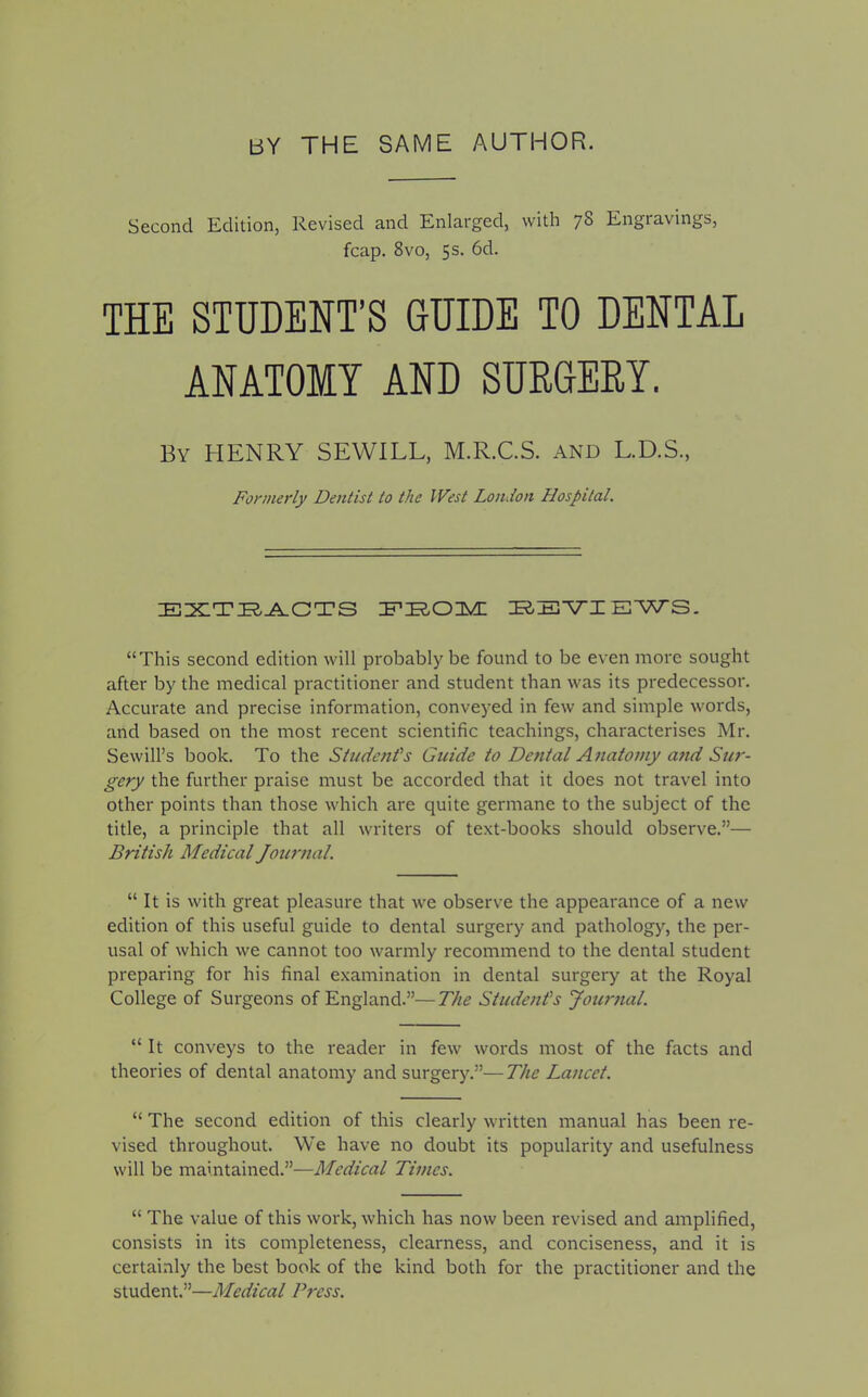 bY THE SAME AUTHOR. Second Edition, Revised and Enlarged, with 7§ Engravings, fcap. 8vo, 5s. 6d. THE STUDENT’S GUIDE TO DENTAL ANATOMY AND SURGERY. By HENRY SEWILL, M.R.C.S. and L.D.S., Formerly Dentist to the IVest London Hospital. EXTRACTS IF’ZR.OTvdl REVIEWS. “This second edition will probably be found to be even more sought after by the medical practitioner and student than was its predecessor. Accurate and precise information, conveyed in few and simple words, and based on the most recent scientific teachings, characterises Mr. Sewill’s book. To the Students Guide to Dental Anatomy and Sur- gery the further praise must be accorded that it does not travel into other points than those which are quite germane to the subject of the title, a principle that all writers of text-books should observe.”— British Medical Journal. “ It is with great pleasure that we observe the appearance of a new edition of this useful guide to dental surgery and pathology, the per- usal of which we cannot too warmly recommend to the dental student preparing for his final examination in dental surgery at the Royal College of Surgeons of England.”—The Student's Journal. “It conveys to the reader in few words most of the facts and theories of dental anatomy and surgery.”—The Lancet. “ The second edition of this clearly written manual has been re- vised throughout. We have no doubt its popularity and usefulness will be maintained.”—Medical Times. “ The value of this work, which has now been revised and amplified, consists in its completeness, clearness, and conciseness, and it is certainly the best book of the kind both for the practitioner and the student.”—Medical Press.