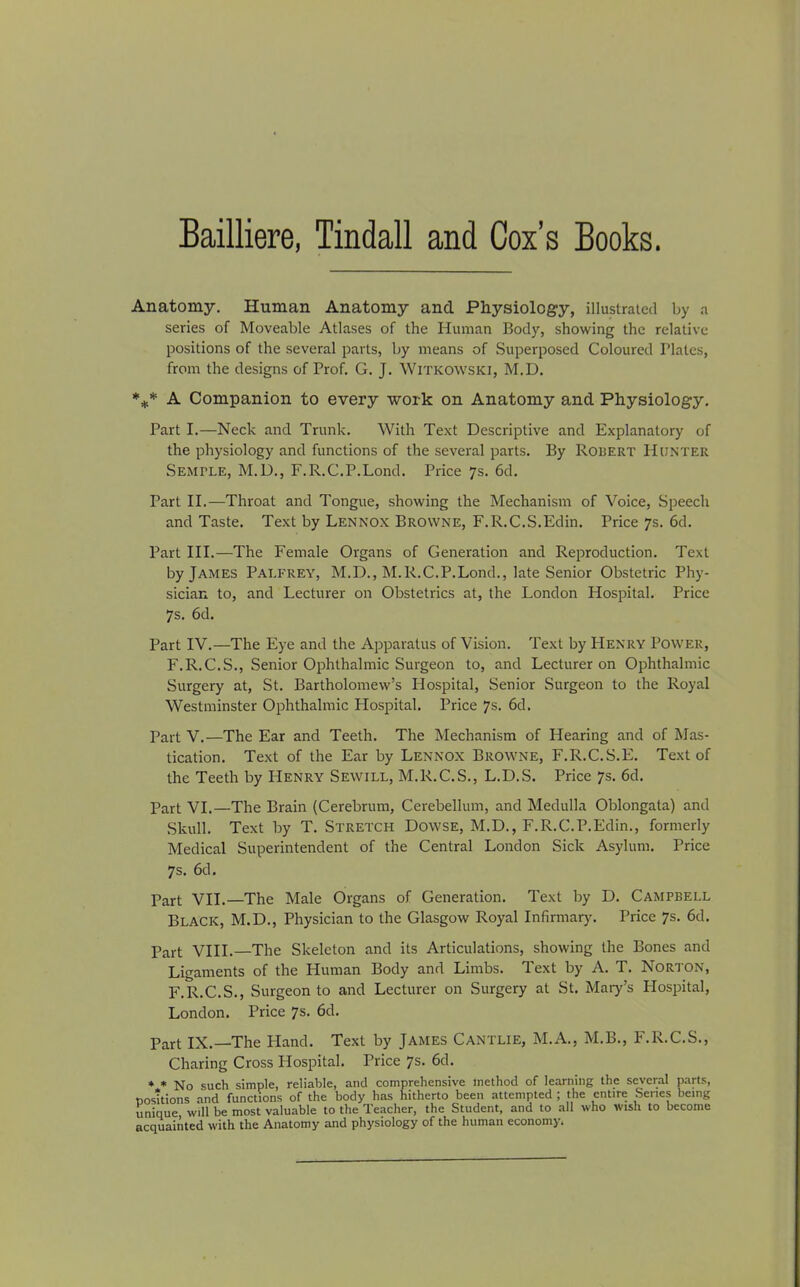Bailliere, Tindall and Cox’s Books. Anatomy. Human Anatomy and Physiology, illustrated by a series of Moveable Atlases of the Human Body, showing the relative positions of the several parts, by means of Superposed Coloured Plates, from the designs of Prof. G. J. Witkowski, M.D. *** A Companion to every work on Anatomy and Physiology. Part I.—Neck and Trunk. With Text Descriptive and Explanatory of the physiology and functions of the several parts. By Robert Hunter Semtle, M.D., F.R.C.P.Lond. Price 7s. 6d. Part II.—Throat and Tongue, showing the Mechanism of Voice, Speech and Taste. Text by Lennox Browne, F.R.C.S.Edin. Price 7s. 6d. Part III.—The Female Organs of Generation and Reproduction. Text by James Palfrey, M.D., M.R.C.P.Lond., late Senior Obstetric Phy- sician to, and Lecturer on Obstetrics at, the London Hospital. Price 7s. 6d. Part IV.—The Eye and the Apparatus of Vision. Text by Henry Power, F.R.C.S., Senior Ophthalmic Surgeon to, and Lecturer on Ophthalmic Surgery at, St. Bartholomew’s Hospital, Senior Surgeon to the Royal Westminster Ophthalmic Hospital. Price 7s. 6d. Part V.—The Ear and Teeth. The Mechanism of Hearing and of Mas- tication. Text of the Ear by Lennox Browne, F.R.C.S.E. Text of the Teeth by Henry Sewill, M.R.C.S., L.D.S. Price 7s. 6d. Part VI.—The Brain (Cerebrum, Cerebellum, and Medulla Oblongata) and .Skull. Text by T. Stretch Dowse, M.D., F.R.C.P.Edin., formerly Medical Superintendent of the Central London Sick Asylum. Price 7s. 6cl. Part VII.—The Male Organs of Generation. Text by D. Campbell Black, M.D., Physician to the Glasgow Royal Infirmary. Price 7s. 6d. Part VIII.—The Skeleton and its Articulations, showing the Bones and Ligaments of the Human Body and Limbs. Text by A. T. Norton, F.R.C.S., Surgeon to and Lecturer on Surgery at St. Mary’s Hospital, London. Price 7s. 6d. Part IX.—The Hand. Text by James Cantlie, M.A., M.B., F.R.C.S., Charing Cross Hospital. Price 7s. 6d. * * No such simple, reliable, and comprehensive method of learning the several parts, posttions and functions of the body has hitherto been attempted ; the entire Scries being unique will be most valuable to the Teacher, the Student, and to all who wish to become acquainted with the Anatomy and physiology of the human economy.