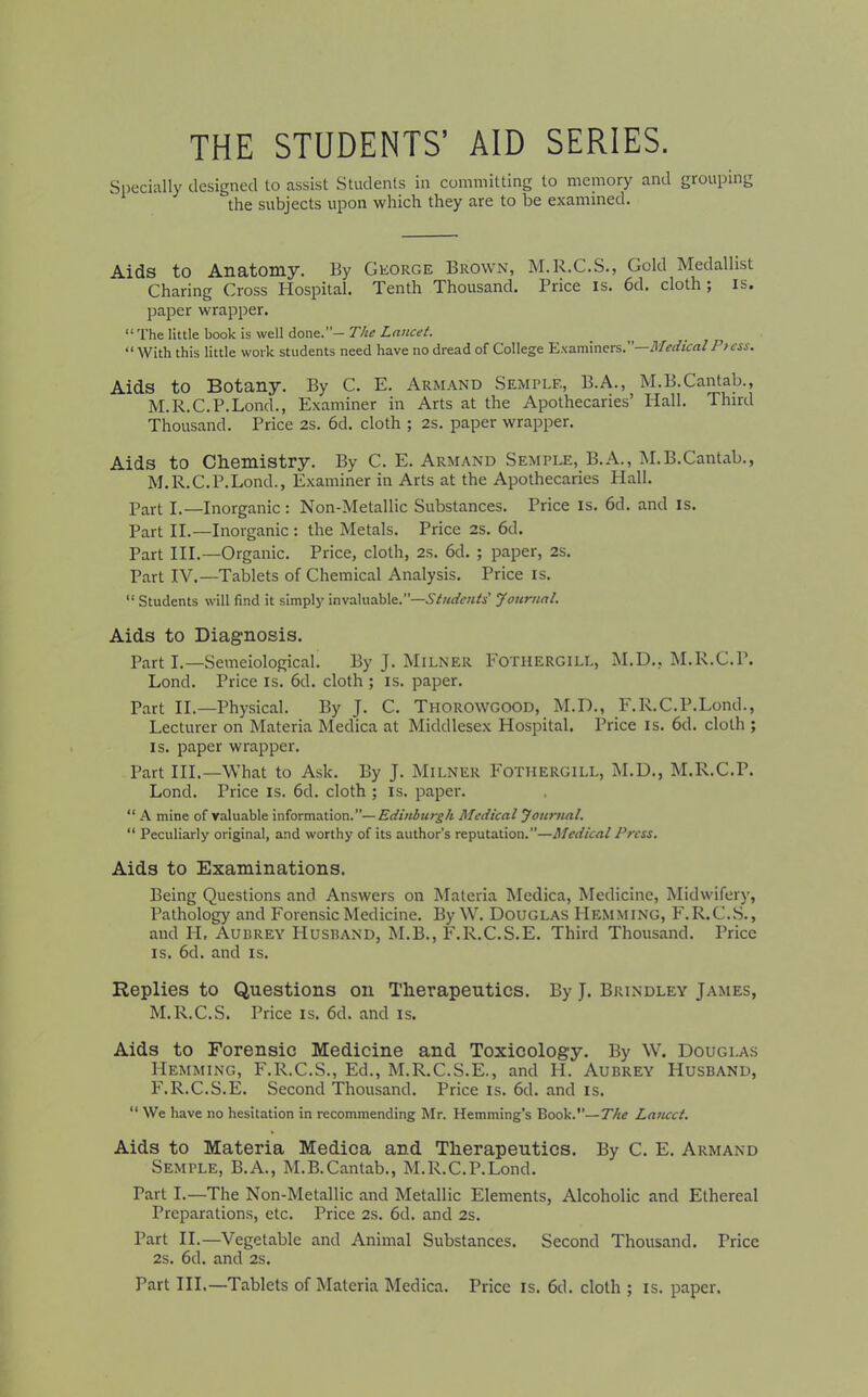 THE STUDENTS’ AID SERIES. Specially designed to assist Students in committing to memory and grouping the subjects upon which they are to be examined. Aids to Anatomy. By George Brown, M.R.C.S., Gold Medallist Charing Cross Hospital. Tenth Thousand. Price is. 6d. cloth ; is. paper wrapper. “ The little book is well done.”— The Lancet. “With this little work students need have no dread of College Examiners. -Medical /’> ess. Aids to Botany. By C. E. Armand Semple, B.A., M.B.Cantab., M.R.C.P.Lond., Examiner in Arts at the Apothecaries’ Hall. Third Thousand. Price 2s. 6d. cloth ; 2s. paper wrapper. Aids to Chemistry. By C. E. Armand Semple, B.A., M.B.Cantab., M.R.C.P.Lond., Examiner in Arts at the Apothecaries Hall. Part I.—Inorganic : Non-Metallic Substances. Price is. 6d. and is. Part II.—Inorganic : the Metals. Price 2s. 6d. Part III.—Organic. Price, cloth, 2s. 6d. ; paper, 2S. Part IV.—Tablets of Chemical Analysis. Price is. “ Students will find it simply invaluable.”—Students Journal. Aids to Diagnosis. Part I.—Semeiological. By J. Milner Fotiiergill, M.D., M.R.C.P. Lond. Price is. 6d. cloth ; is. paper. Part II.—Physical. By J. C. Thorowgood, M.D., F.R.C.P.Lond., Lecturer on Materia Medica at Middlesex Hospital. Price is. 6d. cloth ; is. paper wrapper. Part III.—What to Ask. By J. Milner Fotiiergill, M.D., M.R.C.P. Lond. Price is. 6d. cloth ; is. paper. “ A mine of valuable information.”—Edinburgh Medical Journal. “ Peculiarly original, and worthy of its author’s reputation.”—Medical Press. Aids to Examinations. Being Questions and Answers on Materia Medica, Medicine, Midwifery, Pathology and Forensic Medicine. By W. Douglas Hemming, F.R.C.S., and IL Audrey Husband, M.B., F.R.C.S.E. Third Thousand. Price is. 6d. and is. Replies to Questions on Therapeutics. By J. Brindley James, M.R.C.S. Price is. 6d. and is. Aids to Forensic Medicine and Toxicology. By W. Douglas Hemming, F.R.C.S., Ed., M.R.C.S.E., and IT. Aubrey PIusband, PAR.C.S.E. Second Thousand. Price is. 6d. and is. “ We have no hesitation in recommending Mr. Hemming’s Book.”— The Lancet. Aids to Materia Medica and Therapeutics. By C. E. Armand Semple, B.A., M.B.Cantab., M.R.C.P.Lond. Part I.—The Non-Metallic and Metallic Elements, Alcoholic and Ethereal Preparations, etc. Price 2s. 6d. and 2s. Part II.—Vegetable and Animal Substances. Second Thousand. Price 2s. 6d. and 2S. Part III.—Tablets of Materia Medica. Price is. 6d. cloth ; is. paper.