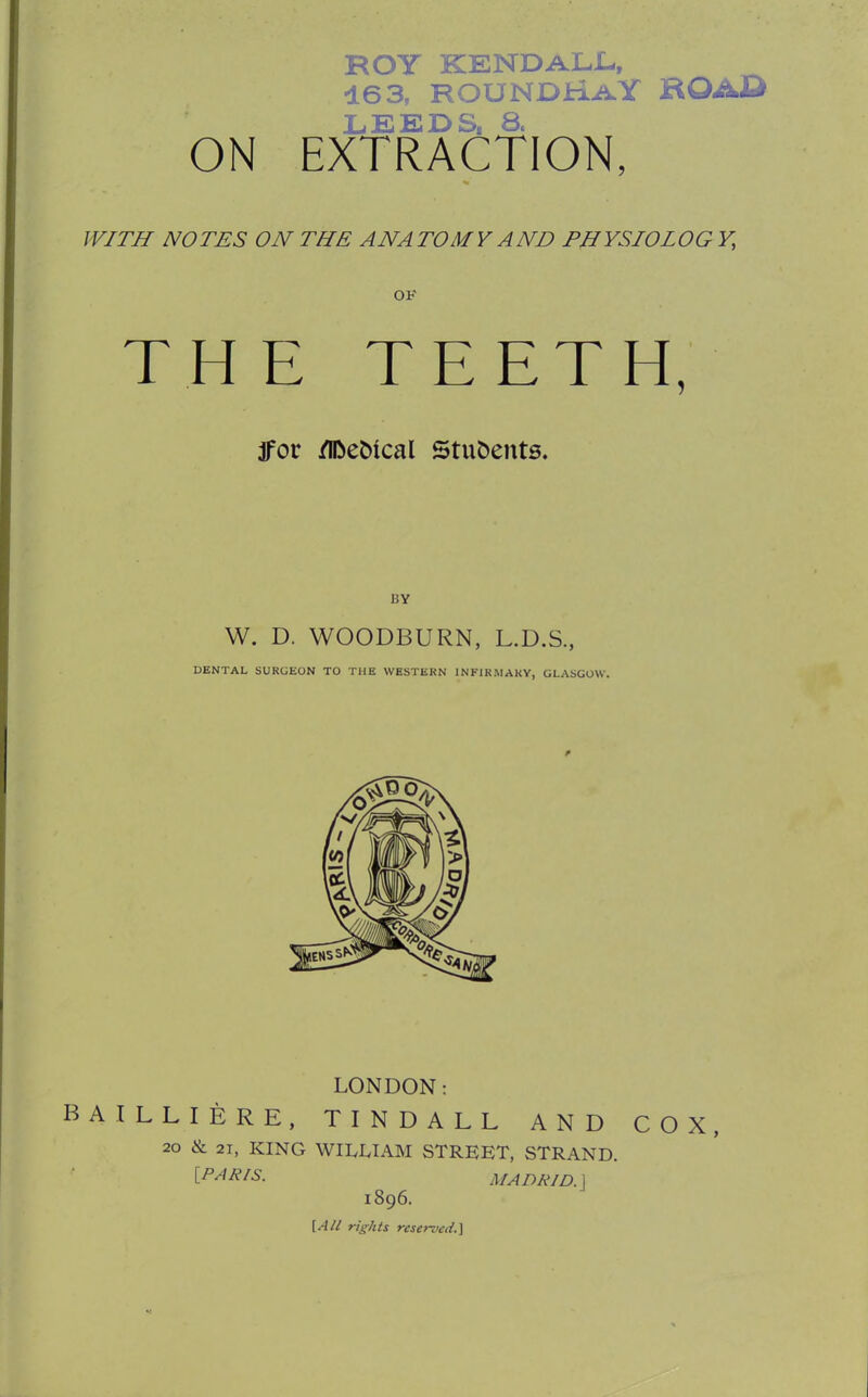 ROY KENDALL, 163, ROUNDhAY ROAD LEEDS, 8, ON EXTRACTION, WITH NOTES ON THE ANATOMY AND PHYSIOLOG Y, OK THE TEETH, jfor /l&eMcal Students. W. D. WOODBURN, L.D.S., DENTAL SURGEON TO THE WESTERN INFIRMARY, GLASGOW. LONDON: BAILLIERE, TINDALL AND COX, 20 & 21, KING WILLIAM STREET, STRAND. [PARIS. MADRID. 1 1896. [All rights reserved.}