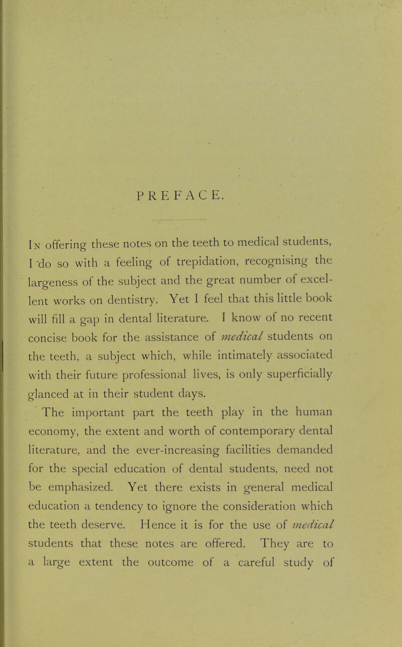 PREFACE. In offering these notes on the teeth to medical students, I 'do so with a feeling of trepidation, recognising the largeness of the subject and the great number of excel- lent works on dentistry. Yet I feel that this little book will fill a gap in dental literature. I know of no recent concise book for the assistance of medical students on the teeth, a subject which, while intimately associated with their future professional lives, is only superficially glanced at in their student days. The important part the teeth play in the human economy, the extent and worth of contemporary dental literature, and the ever-increasing facilities demanded for the special education of dental students, need not be emphasized. Yet there exists in general medical education a tendency to ignore the consideration which the teeth deserve. Hence it is for the use of medical students that these notes are offered. They are to a large extent the outcome of a careful study of