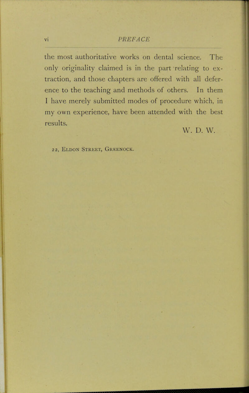 the most authoritative works on dental science. The only originality claimed is in the part relating to ex- traction, and those chapters are offered with all defer- ence to the teaching and methods of others. In them I have merely submitted modes of procedure which, in my own experience, have been attended with the best results. W. D. W. 22, Eldon Street, Greenock.