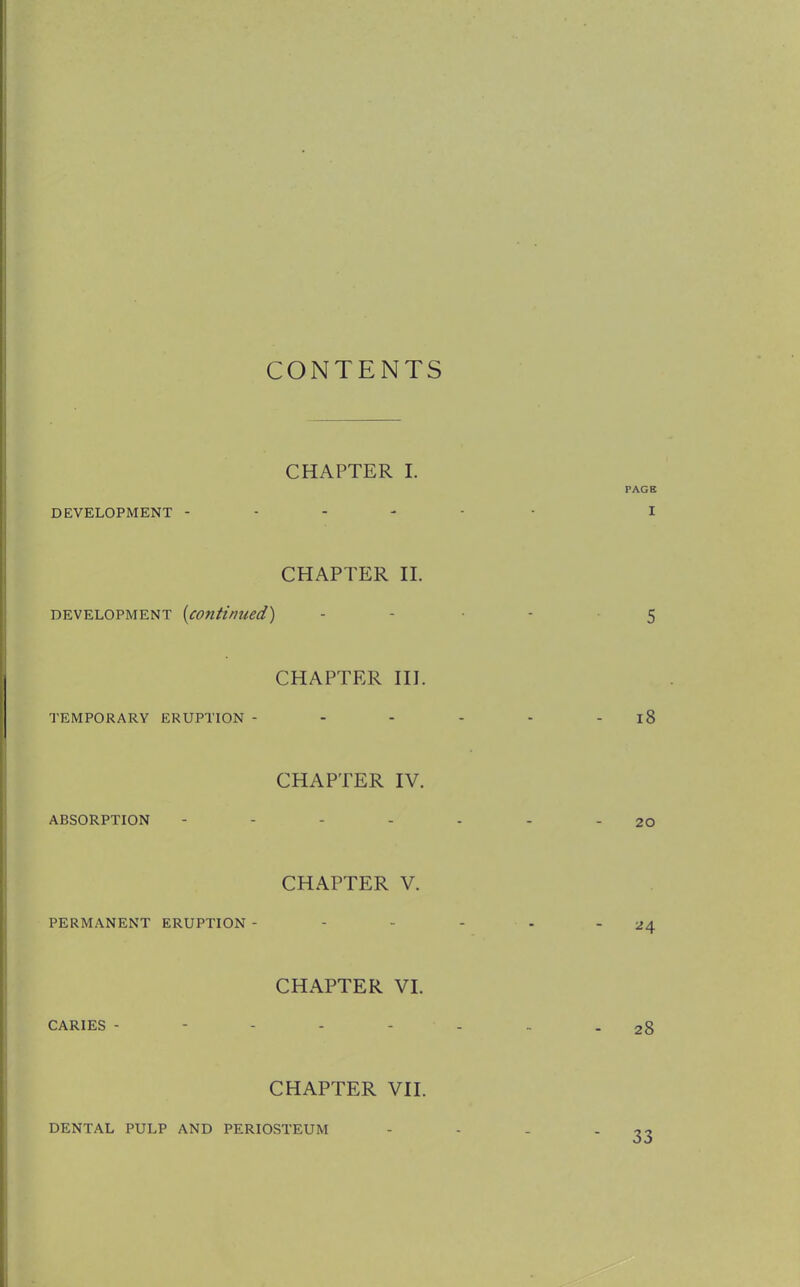 CONTENTS CHAPTER I. DEVELOPMENT - CHAPTER II. development {continued) CHAPTER III. TEMPORARY ERUPTION - CHAPTER IV. ABSORPTION CHAPTER V. PERMANENT ERUPTION - CHAPTER VI. CARIES - CHAPTER VII. DENTAL PULP AND PERIOSTEUM