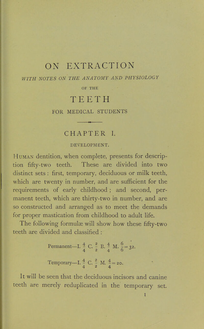 ON EXTRACTION WITH NOTES ON THE ANATOMY AND PHYSIOLOGY OF THE TEETH FOR MEDICAL STUDENTS CHAPTER I. DEVELOPMENT. Human dentition, when complete, presents for descrip- tion fifty-two teeth. These are divided into two distinct sets : first, temporary, deciduous or milk teeth, which are twenty in number, and are sufficient for the requirements of early childhood ; and second, per- manent teeth, which are thirty-two in number, and are so constructed and arranged as to meet the demands for proper mastication from childhood to adult life. The following formulae will show how these fifty-two teeth are divided and classified : Permanent—I. - C. - E. - M. ^ = 32. 424 6 J Temporary—I. - C. - M. -=20. 424 It will be seen that the deciduous incisors and canine teeth are merely reduplicated in the temporary set.