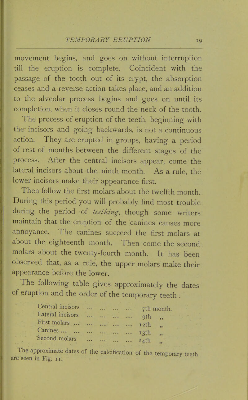 TEMPORARY ERUPTION movement begins, and goes on without interruption till the eruption is complete. Coincident with the passage of the tooth out of its crypt, the absorption ceases and a reverse action takes place, and an addition to the alveolar process begins and goes on until its completion, when it closes round the neck of the tooth. The process of eruption of the teeth, beginning with the- incisors and going backwards, is not a continuous action. They are erupted in groups, having a period of rest of months between the different stages of the process. After the central incisors appear, come the lateral incisors about the ninth month. As a rule, the lower incisors make their appearance first. Then follow the first molars about the twelfth month. During this period you will probably find most trouble during the period of teething, though some writers maintain that the eruption of the canines causes more annoyance. The canines succeed the first molars at about the eighteenth month. Then come the second molars about the twenty-fourth month. It has been observed that, as a rule, the upper molars make their appearance before the lower. The following table gives approximately the dates of eruption and the order of the temporary teeth : Central incisors Lateral incisors First molars Canines Second molars 7th month. 9th „ 12th „ x3th „ 24th „ The approximate dates of the calcification of the temporary teeth are seen in Fig. 11.