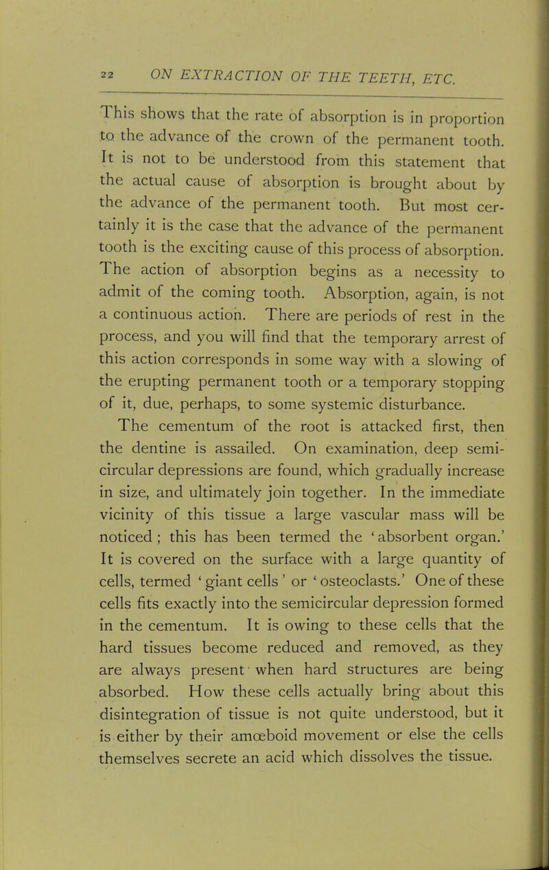 This shows that the rate of absorption is in proportion to the advance of the crown of the permanent tooth. It is not to be understood from this statement that the actual cause of absorption is brought about by the advance of the permanent tooth. But most cer- tainly it is the case that the advance of the permanent tooth is the exciting cause of this process of absorption. The action of absorption begins as a necessity to admit of the coming tooth. Absorption, again, is not a continuous action. There are periods of rest in the process, and you will find that the temporary arrest of this action corresponds in some way with a slowing of the erupting permanent tooth or a temporary stopping of it, due, perhaps, to some systemic disturbance. The cementum of the root is attacked first, then the dentine is assailed. On examination, deep semi- circular depressions are found, which gradually increase in size, and ultimately join together. In the immediate vicinity of this tissue a large vascular mass will be noticed ; this has been termed the ' absorbent organ.' It is covered on the surface with a large quantity of cells, termed 1 giant cells ' or ' osteoclasts.' One of these cells fits exactly into the semicircular depression formed in the cementum. It is owing to these cells that the hard tissues become reduced and removed, as they are always present' when hard structures are being absorbed. How these cells actually bring about this disintegration of tissue is not quite understood, but it is either by their amoeboid movement or else the cells themselves secrete an acid which dissolves the tissue.