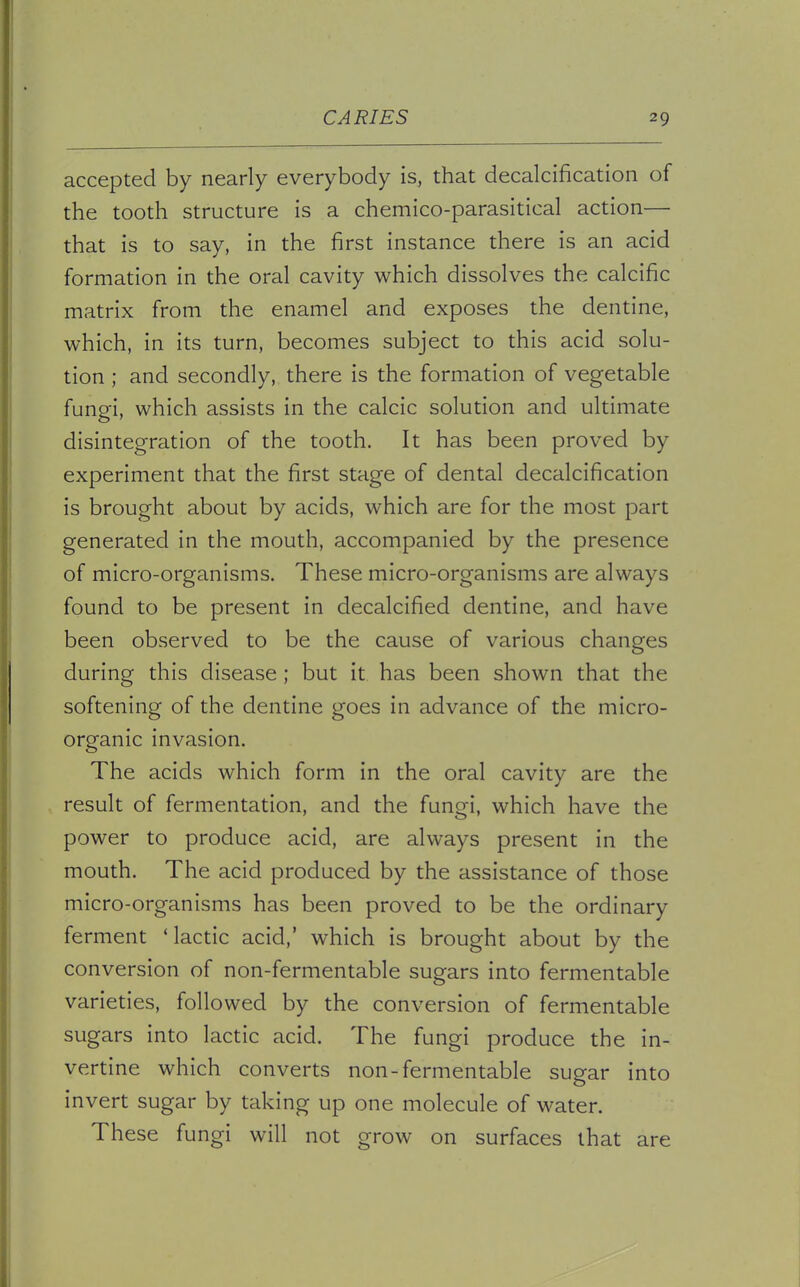 accepted by nearly everybody is, that decalcification of the tooth structure is a chemico-parasitical action— that is to say, in the first instance there is an acid formation in the oral cavity which dissolves the calcific matrix from the enamel and exposes the dentine, which, in its turn, becomes subject to this acid solu- tion ; and secondly, there is the formation of vegetable fungi, which assists in the calcic solution and ultimate disintegration of the tooth. It has been proved by experiment that the first stage of dental decalcification is brought about by acids, which are for the most part generated in the mouth, accompanied by the presence of micro-organisms. These micro-organisms are always found to be present in decalcified dentine, and have been observed to be the cause of various changes during this disease; but it has been shown that the softening of the dentine goes in advance of the micro- organic invasion. The acids which form in the oral cavity are the result of fermentation, and the fungi, which have the power to produce acid, are always present in the mouth. The acid produced by the assistance of those micro-organisms has been proved to be the ordinary ferment 'lactic acid,' which is brought about by the conversion of non-fermentable sugars into fermentable varieties, followed by the conversion of fermentable sugars into lactic acid. The fungi produce the in- vertine which converts non-fermentable sugar into invert sugar by taking up one molecule of water. These fungi will not grow on surfaces that are