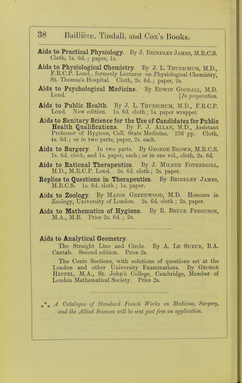 Aids to Practical Physiology. By J. Brindley James, M.R.C.S. Cloth, Is. 6d. j paper, Is. Aids to> Physiological Chemistry. By J. L. Thudichum, M.D., F.R.C.P. Lond., formerly Lecturer on Physiological Chemistry, St. Thomas's Hospital. Cloth, 2s. 6d.; paper, 2s. Aids to Psychological Medicine. By Edwin Goodall, M.D. Bond. [Jn preparation. Aids to Public Health. By J. L. Thudichum, M.D., F.R.C.P. Lond. New edition. Is. 6d. cloth; Is. paper wrapper. Aids to Sanitary Science for the Use of Candidates for Public Health Qualifications. By F. J. Allan, M.D., Assistant Professor of Hygiene, Coll. State Medicine. 236 pp. Cloth, 4s. 6d.; or in two parts, paper, 2s. each. Aids to Surgery. In two parts. By George Brown, M.R.C.S. Is. 6d. cloth, and Is. paper, each; or in one vol., cloth, 2s. 6d. Aids to Rational Therapeutics. By J. Milner Fothergill, M.D., M.R.C.P. Lond. 2s. 6d. cloth; 2s. paper. Replies to Questions in Therapeutics. By Brindley James, M.R.C.S. Is. 6d. cloth ; Is. paper. Aids to Zoology. By Major Greenwood, M.D. Honours in Zoology, University of London. 2s. 6d. cloth ; 2s. paper. Aids to Mathematics of Hygiene. By R. Bruce Ferguson, M.A., M.B. Price 2s. 6d. ; 2s. Aids to Analytical Geometry. The Straight Line and Circle. By A. Le Sueur, B.A. Cantab. Second edition. Price 2s. The Conic Sections, with solutions of questions set at the London and other University Examinations. By George Heppel, M.A., St. John's College, Cambridge, Member of London Mathematical Societ}\ Price 2s. A Catalogue of Standard French Works on Medicine, Surgery, and the Allied Sciences will be sent post free on application.