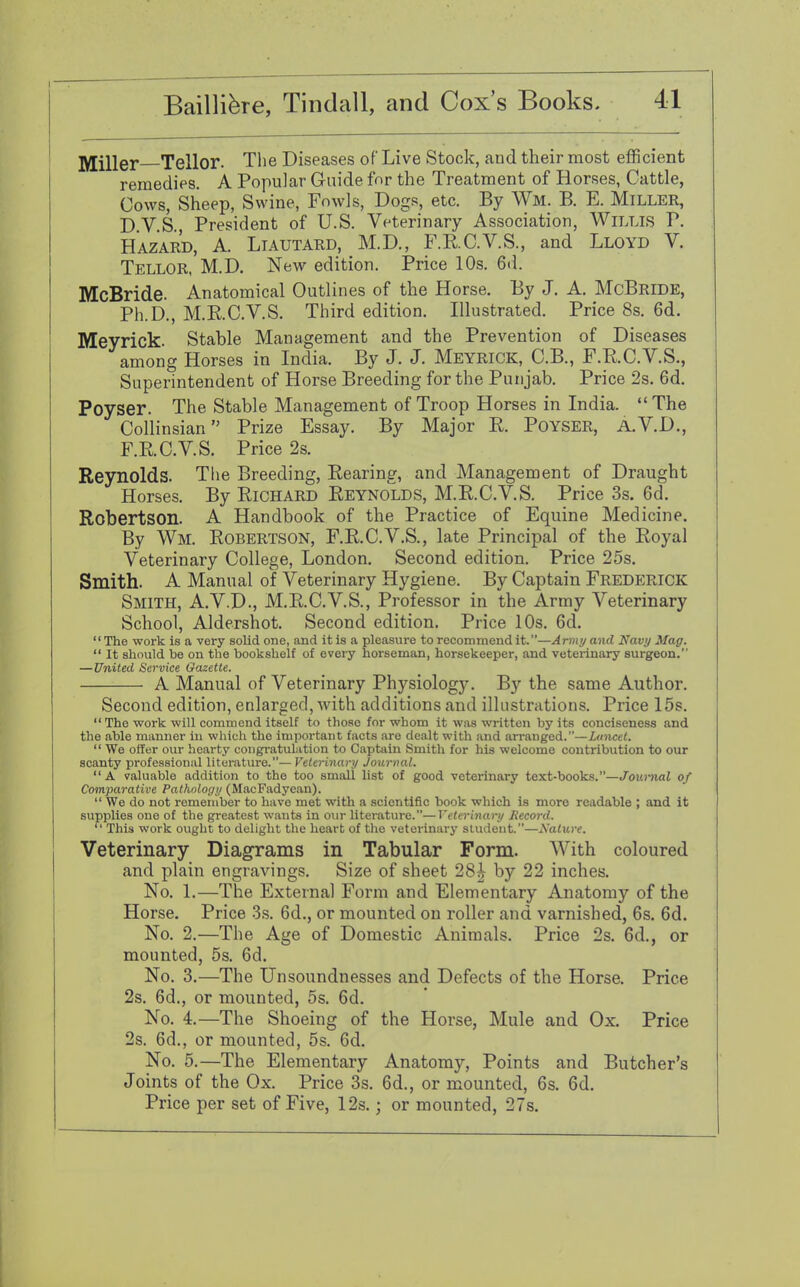 Miller Tellor. The Diseases of Live Stock, and their most efficient remedies. A Popular Guide for the Treatment of Horses, Cattle, Cows, Sheep, Swine, Fowls, Dogs, etc. By Wm. B. E. Miller, D.V.S., President of U.S. Veterinary Association, Willis P. Hazard, A. Liautard, M.D., F.E.C.V.S., and Lloyd V. Tellor, M.D. New edition. Price 10s. 6d. McBride. Anatomical Outlines of the Horse. By J. A. McBride, Ph.D., M.R.C.V.S. Third edition. Illustrated. Price 8s. 6d. Meyrick. Stable Management and the Prevention of Diseases among Horses in India. By J. J. Meyrick, C.B., F.R.C.V.S., Superintendent of Horse Breeding for the Punjab. Price 2s. 6d. Poyser. The Stable Management of Troop Horses in India. The Collinsian Prize Essay. By Major R. Poyser, A.V.D., F.R.C.V.S. Price 2s. Reynolds. The Breeding, Rearing, and Management of Draught Horses. By Richard Reynolds, M.R.C.V.S. Price 3s. 6d. Robertson. A Handbook of the Practice of Equine Medicine. By Wm. Robertson, F.R.C.V.S., late Principal of the Royal Veterinary College, London. Second edition. Price 25s. Smith. A Manual of Veterinary Hygiene. By Captain Frederick Smith, A.V.D., M.R.C.V.S., Professor in the Army Veterinary School, Aldershot. Second edition. Price 10s. 6d. The work is a very solid one, and it is a pleasure to recommend it.—Army and Navy Mag.  It should be on the bookshelf of every horseman, horsekeeper, and veterinary surgeon. —United Service Gazette. A Manual of Veterinary Physiology. By the same Author. Second edition, enlarged, with additions and illustrations. Price 15s.  The work will commend itself to those for whom it was written by its conciseness and the able manner in which the important facts are dealt with and arranged.—Lancet.  We offer our hearty congratulation to Captain Smith for his welcome contribution to our scanty professional literature.— Veterinary Journal. A valuable addition to the too small list of good veterinary text-books.—Journal of Comparative Pathnloyy (MacFadyean).  We do not remember to have met with a scientific book which is more readable ; and it supplies one of the greatest wants in our literature.—Veterinary Record.  This work ought to delight the heart of the veterinary student.—Nature. Veterinary Diagrams in Tabular Form. With coloured and plain engravings. Size of sheet 28^ by 22 inches. No. 1.—The External Form and Elementary Anatomy of the Horse. Price 3s. 6d., or mounted on roller and varnished, 6s. 6d. No. 2.—The Age of Domestic Animals. Price 2s. 6d., or mounted, 5s. 6d. No. 3.—The Unsoundnesses and Defects of the Horse. Price 2s. 6d., or mounted, 5s. 6d. No. 4.—The Shoeing of the Horse, Mule and Ox. Price 2s. 6d., or mounted, 5s. 6d. No. 5.—The Elementary Anatomy, Points and Butcher's Joints of the Ox. Price 3s. 6d., or mounted, 6s. 6d. Price per set of Five, 12s.; or mounted, 27s.