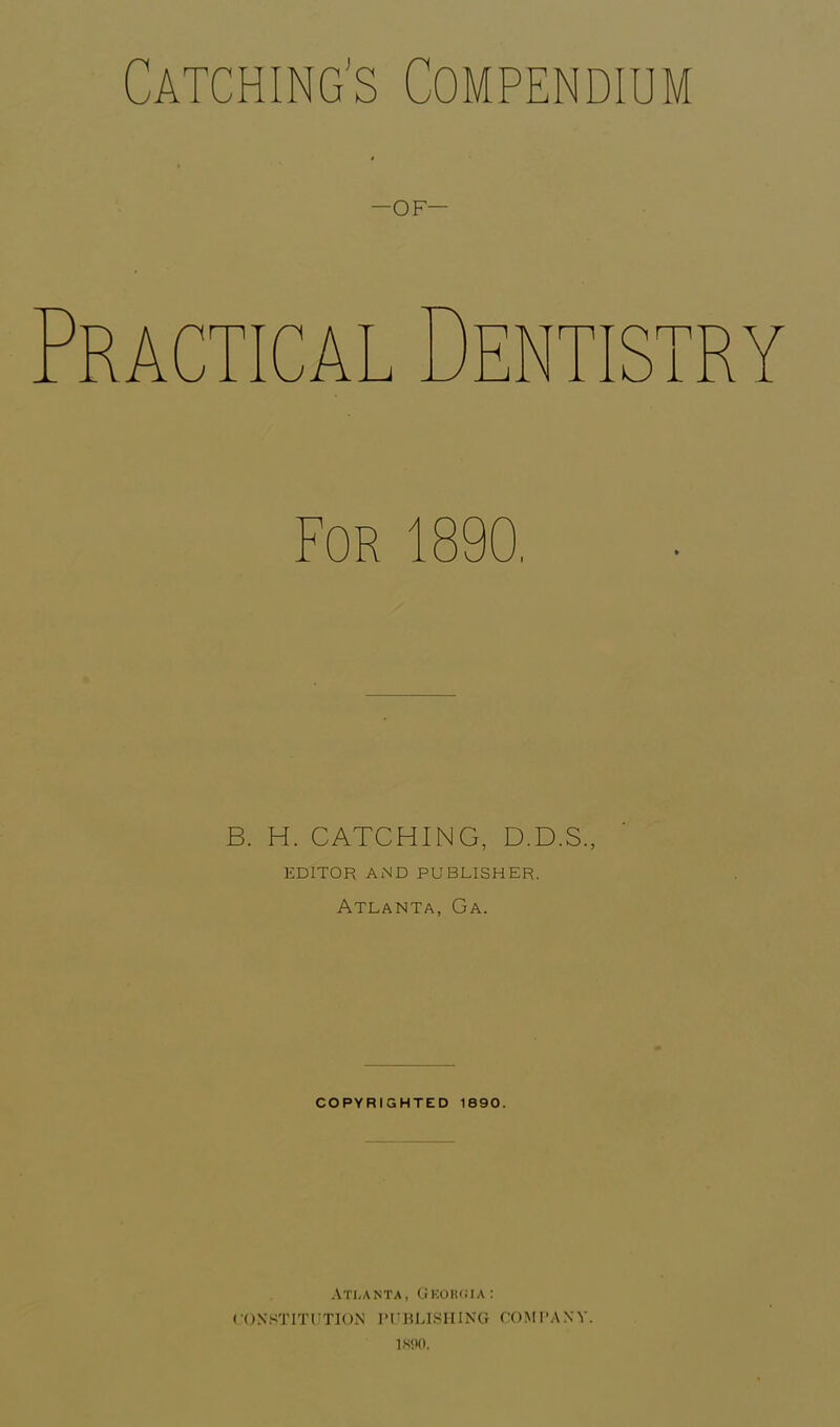 Catching's Compendium -OF— RACTICA B. H. CATCHING, D.D.S., EDITOR AND PUBLISHER. Atlanta, Ga. COPYRIGHTED 1890. Atlanta, Georgia: CONSTITUTION PUBLISHING COMPANY. 1890.