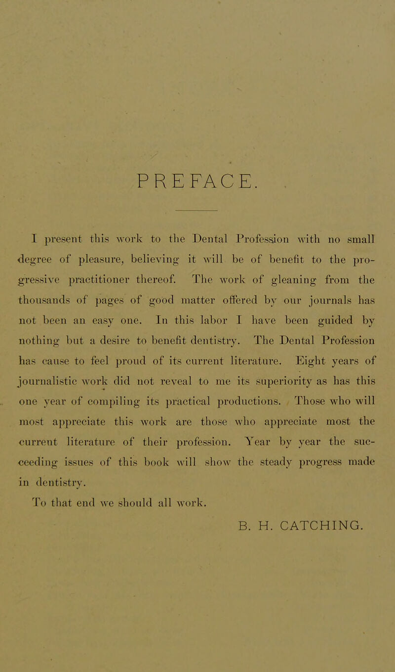 PREFACE. I present this work to the Dental Profession with no small degree of pleasure, believing it will be of benefit to the pro- gressive practitioner thereof. The work of gleaning from the thousands of pages of good matter offered by our journals has not been an easy one. In this labor I have been guided by nothing but a desire to benefit dentistry. The Dental Profession has cause to feel proud of its current literature. Eight years of journalistic work did not reveal to me its superiority as has this one year of compiling its practical productions. Those who will most appreciate this work are those who appreciate most the current literature of their profession. Year by year the suc- ceeding issues of this book will show the steady progress made in dentistry. To that end we should all work. B. H. CATCHING.