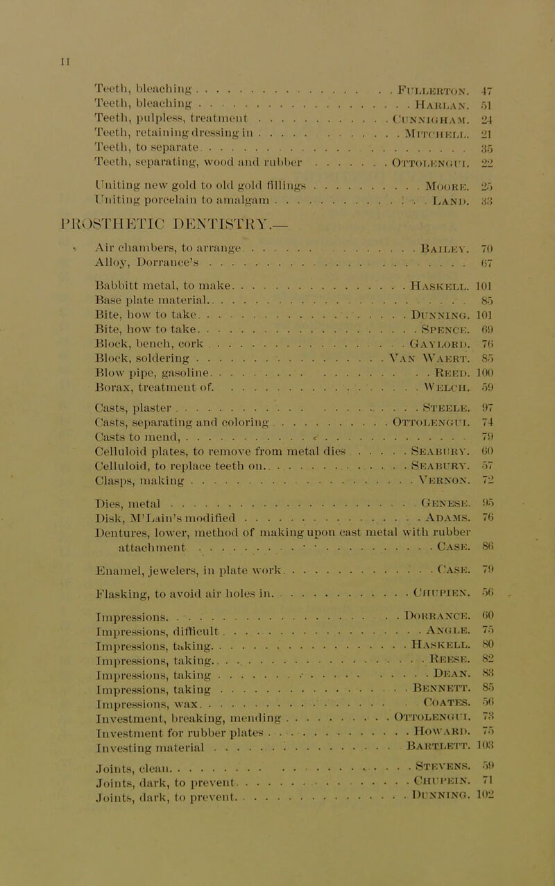 Teeth, bleaching Fullerton. 47 Teeth, bleaching Harlan. 51 Teeth, pulpless, treatment Cunnigham. 24 Teeth, retaining dressing in Mitchell. 21 Teeth, to separate. 85 Teeth, separating, wood and rubber Ottolengui. 22 Uniting new gold to old gold fillings Moore. 25 Uniting porcelain to amalgam ; ■. . Land. 83 11 R( )STH ETIC DENTISTRY Air chambers, to arrange Alloy, Dor ranee’s . . . Babbitt metal, to make. Base plate material.. . . Bite, how to take. . . - Bite, how to take. . ■ . Block, bench, cork . . Block, soldering .... Blow pipe, gasoline. . . Borax, treatment of. Bailey. Haskell. . . Dunning. . . . Spence. . . Gaylord. Van Waert. . . Reed. . . . Welch. 70 07 101 85 101 69 70 85 100 59 Casts, plaster Steele. 97 Casts, separating and coloring Ottolengui. 74 Casts to mend, < 79 Celluloid plates, to remove from metal dies Seabury. GO Celluloid, to replace teeth on.. Seabury. 57 Clasps, making Vernon. 72 Dies, metal Genese. 95 Disk, M’Laiu’s modified Adams. 76 Dentures, lower, method of making upon cast metal with rubber attachment • • Case. 80 Enamel, jewelers, in plate work Case. 79 Flasking, to avoid air holes in Chupien. 56 Impressions Dorranck. 00 Impressions, difficult Angle. 75 Impressions, taking Haskell. 80 Impressions, taking Reese. S2 Impressions, taking * Dean. 83 Impressions, taking Bennett. 85 Impressions, wax Coates. 56 Investment, breaking, mending Ottolengui. 73 Investment for rubber plates Howard. 75 Investing material Bartlett. 103 Joints, clean Stevens. 59 Joints, dark, to prevent Ghupein. 71 Joints, dark, to prevent Dunning. 102