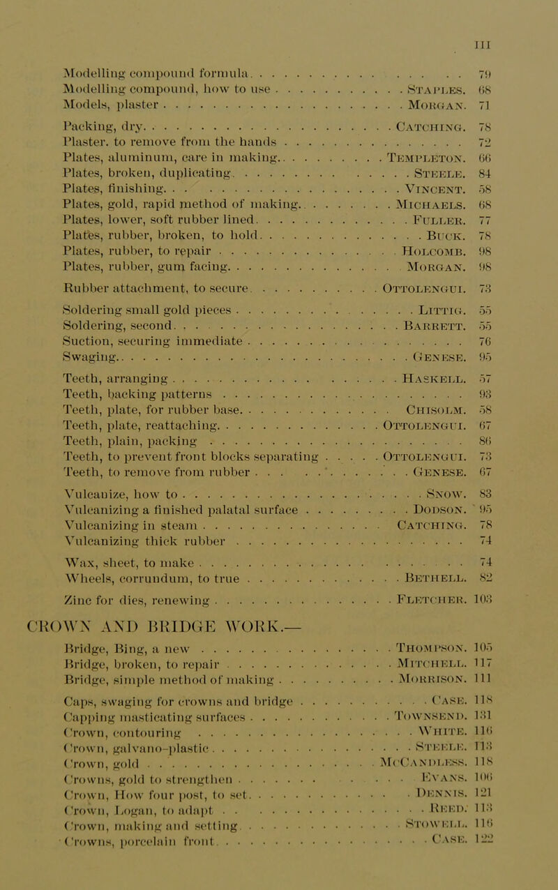Modelling compound formula Modelling compound, how to use . . . . Models, plaster Packing, dry Plaster, to remove from the hands . . . Plates, aluminum, care in making Plates, broken, duplicating. Plates, finishing Plates, gold, rapid method of making.. . Plates, lower, soft rubber lined Plates, rubber, broken, to hold Plates, rubber, to repair Plates, rubber, gum facing Rubber attachment, to secure. Soldering small gold pieces Soldering, second Suction, securing immediate Swaging Teeth, arranging Teeth, backing patterns Teeth, plate, for rubber base Teeth, plate, reattaching Teeth, plain, packing Teeth, to prevent front blocks separating Teeth, to remove from rubber Vulcanize, how to Vulcanizing a finished palatal surface . . Vulcanizing in steam Vulcanizing thick rubber Wax, sheet, to make Wheels, corrundum, to true Zinc for dies, renewing CROWN AND BRIDGE WORK.— Bridge, Bing, a new Bridge, broken, to repair Bridge, simple method of making . . . . Caps, swaging for crowns and bridge . . Capping masticating surfaces Crown, contouring Crown, galvano-plastic Crown, gold Crowns, gold to strengthen Crown, How four post, to set Crown, Logan, to adapt Crown, making and setting. Crowns, porcelain front 75) . Staples. 68 . Morgan. 71 Catching. 78 Templeton. 66 . . . Steele. 84 . . Vincent. 58 . Michaels. 68 . . . Fuller. 77 . . . . Buck. 78 Holcomb. 5)8 Morgan. 5)8 Ottolengui. 78 . . . Littig. 55 . . Barrett. 55 76 . . Genese. 95 . . Haskell. 57 93 Chisolm. 58 Ottolengui. 67 86 Ottolengui. 73 . . . Genese. 67 . . . . Snow. 83 . . . Dodson. 95 Catching. 78 74 74 . . Beth ell. 82 . Fletcher. 103 . Thompson. 105 . Mitchell. 117 . . Morrison. 111 .... Case. 118 . Townsend. 131 . . . White. 116 . . . Steele. 113 McCandless. 118 . . Evans, loo . Dennis. 121 Reed. 113 . . Stow ell. 116 .... Case. 122