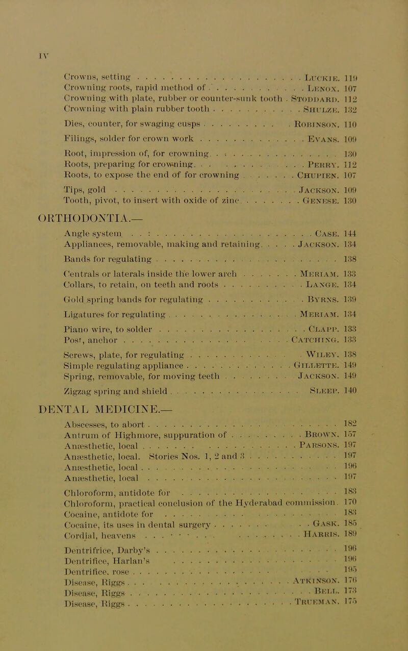 Crowns, setting Luckie. 119 Crowning roots, rapid method of . . . .Lenox. 107 Crowning.with plate, rubber or counter-sunk tooth • Stoddard. 112 Crowning with plain rubber tooth Shclze. 132 Dies, counter, for swaging cusps Rorinson. 110 Filings, solder for crown work Evans. 10!) Root, impression of, for crowning. . •. 130 Roots, preparing for crowning. Perry. 112 Roots, to expose the end of for crowning Chupien. 107 Tips, gold Jackson. 109 Tooth, pivot, to insert with oxide of zinc Genese. 130 ORTHODONTIA.— Angle system . . : Case. 144 Appliances, removable, making and retaining. . . . .Jackson. 134 Bands for regulating 138 Centrals or laterals inside the lower arch Mkriam. 133 Collars, to retain, on teeth and roots Lange. 134 Gold spring bands for regulating . Byrns. 130 Ligatures for regulating Meriam. 134 Piano wire, to solder Clapi*. 133 Post, anchor Catching. 133 Screws, plate, for regulating Wiley. 138 Simple regulating appliance Gillette. 14!) Spring, removable, for moving teeth . . Jackson. 14!) Zigzag spring and shield Sleep. 140 DENTAL MEDICINE.— Abscesses, to abort 182 Antrum of Highmore, suppuration of Brown. 157 Anaesthetic, local Parsons. 197 Anaesthetic,'local. Stories Nos. 1,2 and 3 197 Anaesthetic, local 196 Anaesthetic, local 197 Chloroform, antidote for 183 Chloroform, practical conclusion of the Hyderabad commission. 1<0 Cocaine, antidote for 183 Cocaine, its uses in dental surgery • • Gask. 185 Cordial, heavens Harris. 18!) Dentrifrice, Darby’s 196 Dentrifice, Harlan’s 1*’ Dentrifice, rose . . 1SD Disease, Biggs Atkinson. 17(> Disease, Riggs Bell. 173 Disease, Biggs Trueman. 1p>