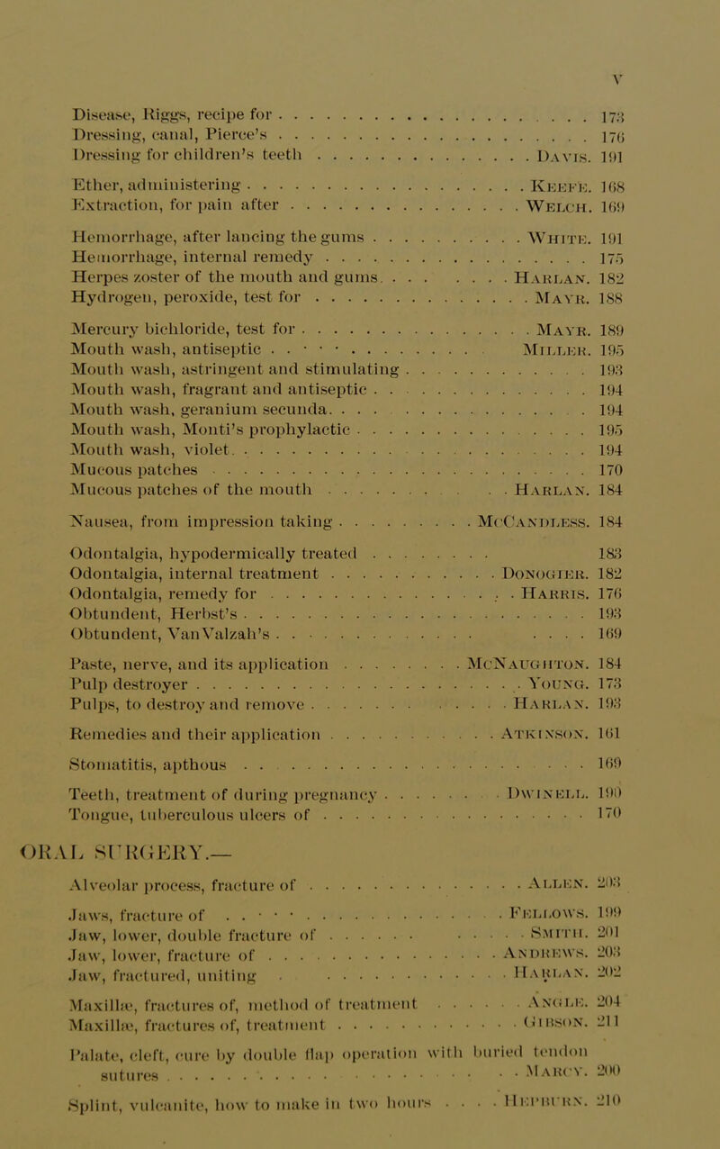 Disease, Riggs, recipe for 173 Dressing, canal, Pierce’s 170 Dressing for children’s teeth Davis. 1 {>1 Ether, administering KeefE. 108 Extraction, for pain after Welch. 169 Hemorrhage, after lancing the gums White. 191 Hemorrhage, internal remedy 175 Herpes zoster of the mouth and gums Harlan. 182 Hydrogen, peroxide, test for Mavr. 188 Mercury bichloride, test for Mavr. 189 Mouth wash, antiseptic . . • • • Mtller. 195 Mouth wash, astringent and stimulating 193 Mouth wash, fragrant and antiseptic 194 Mouth wash, geranium secunda 194 Mouth wash, Monti’s prophylactic 195 Mouth wash, violet . 194 Mucous patches 170 Mucous patches of the mouth Harlan. 184 Nausea, from impression taking McCanhless. 184 Odontalgia, hypodermically treated 188 Odontalgia, internal treatment Donogier. 182 Odontalgia, remedy for Harris. 170 Obtundent, Herbst’s 193 Obtundent, VanValzah’s .... 109 Paste, nerve, and its application McNaugiiton. 184 Pulp destroyer Young. 173 Pulps, to destroy and remove Harlan. 193 Remedies and their application Atkinson. 101 Stomatitis, apthous . . 109 i Teeth, treatment of during pregnancy Dwinell. 190 Tongue, tuberculous ulcers of 170 ORAL SURGERY.— Alveolar process, fracture of Jaws, fracture of . . • • • .Jaw, lower, double fracture of Jaw, lower, fracture of Jaw, fractured, uniting . Maxilhe, fractures of, method of treatment • • • Maxillae, fractures of, treatment . . Allen. 203 . Fellows. 199 . . Smith. 201 Andrews. 208 . Harlan. 202 . . Angle. 204 . . (4IBSON. 211 Palate, cleft, cure by double flap operation sutures with buried tendon Maruv. 200 Splint, vulcanite, how to make in two hours . 11 El’BURN. 210