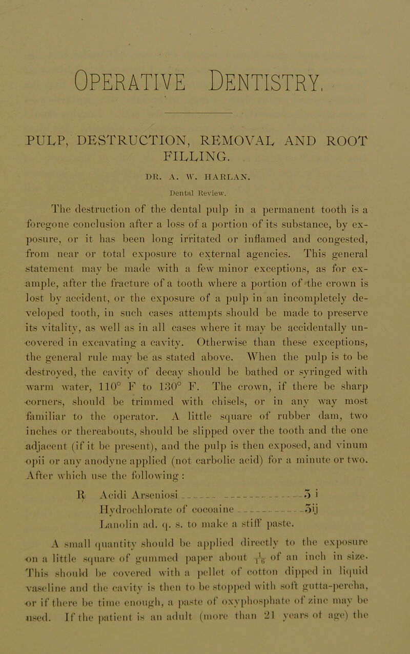 Dentistry, Operativ PULP, DESTRUCTION, REMOVAL AND ROOT FILLING. DR. A. W. HARLAN. Dental Review. The destruction of the dental pulp in a permanent tooth is a foregone conclusion after a loss of a portion of its substance, by ex- posure, or it has been long irritated or inflamed and congested, from near or total exposure to external agencies. This general statement may be made with a few minor exceptions, as for ex- ample, after the fracture of a tooth where a portion of the crown is lost by accident, or the exposure of a pulp in an incompletely de- veloped tooth, in such cases attempts should be made to preserve its vitality, as well as in all cases where it may be accidentally un- covered in excavating a cavity. Otherwise than these exceptions, the general rule may be as stated above. When the pulp is to be destroyed, the cavity of decay should be bathed or syringed with warm water, 110° F to 130° F. The crown, if there be sharp •corners, should be trimmed witli chisels, or in any way most familiar to the operator. A little square of rubber dam, two inches or thereabouts, should be slipped over the tooth and the one adjacent (if it be present), and the pulp is then exposed, and vinum opii or any anodyne applied (not carbolic acid) for a minute or two. After which use the following: H Acidi Arseniosi 5 • Hydrochlorate of cocoaine 5ij Lanolin ad. q. s. to make a stiff paste. A small quantity should be applied directly to the exposure on a little square of gummed paper about yf.- of an inch in size- This should be covered with a pellet of cotton dipped in liquid vaseline and the cavity is then to be stopped with soft gutta-percha, or if there be time enough, a paste of oxyphosphate ol zinc may be used. If the patient is an adult (more than 21 years of age) the