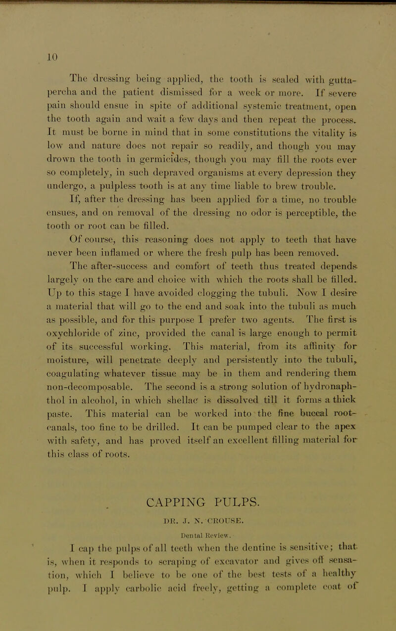 10 The dressing being applied, the tooth is sealed with gutta- percha and the patient dismissed for a week or more. If severe pain should ensue in spite of additional systemic treatment, open the tooth again and wait a few days and then repeat the process. It must be borne in mind that in some constitutions the vitality is- low and nature does not repair so readily, and though you may drown the tooth in germicides, though you may fill the roots ever so completely, in such depraved organisms at every depression they undergo, a pulpless tooth is at any time liable to brew trouble. If, after the dressing has been applied for a time, no trouble ensues, and on removal of the dressing no odor is perceptible, the tooth or root can be filled. Of course, this reasoning does not apply to teeth that have never been inflamed or where the fresh pulp has been removed. The after-success and comfort of teeth thus treated depends largely on the care and choice with which the roots shall be filled. Up to this stage I have avoided clogging the tubuli. Now I desire a material that will go to the end and soak into the tubuli as much as possible, and for this purpose I prefer two agents. The first is oxychloride of zinc, provided the canal is large enough to permit of its successful working. This material, from its affinity for moisture, will penetrate deeply and persistently into the tubuli,, coagulating whatever tissue may be in them and rendering them non-decomposable. The second is a strong solution of hydronaph- thol in alcohol, in which shellac is dissolved till it forms a thick paste. This material can be worked into the fine buccal root- canals, too fine to be drilled. It can be pumped clear to the apex with safety, and has proved itself an excellent filling material for this class of roots. CAPPING PULPS. DR. J. N. CROUSE. Dental Review. I cap the pulps of all teeth when the dentine is sensitive; that is, when it responds to scraping of excavator and gives off sensa- tion, which I believe to be one of the best tests of a healthy