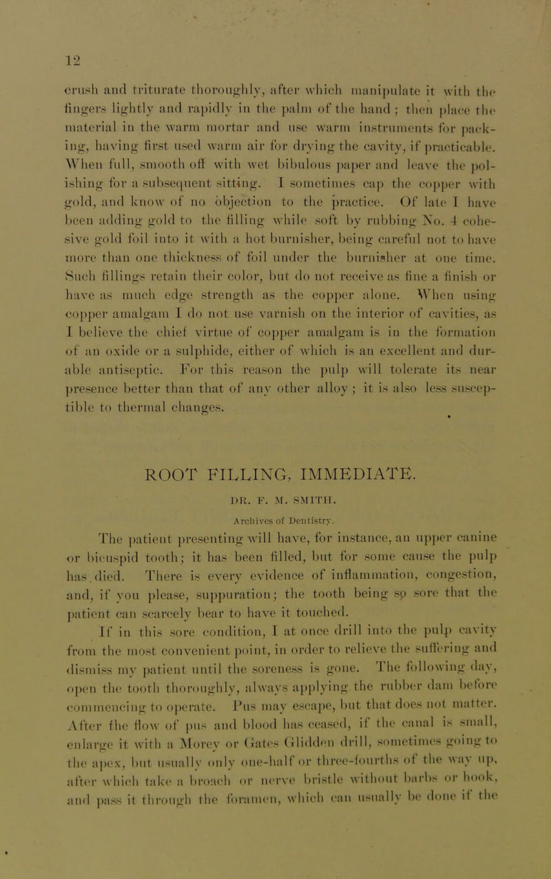 crush and triturate thoroughly, after which manipulate it with the fingers lightly and rapidly in the palm of the hand; then place the material in the warm mortar and use warm instruments for pack- ing, having first used warm air for drying the cavity, if practicable. When full, smooth off with wet bibulous paper and leave the pol- ishing for a subsequent sitting. I sometimes cap the copper with gold, and know of no objection to the practice. Of late 1 have been adding gold to the tilling while soft by rubbing No. 4 cohe- sive gold foil into it with a hot burnisher, being careful not to have more than one thickness of foil under the burnisher at one time. Such fillings retain their color, but do not receive as fine a finish or have as much edge strength as the copper alone. When using copper amalgam I do not use varnish on the interior of cavities, as I believe the chief virtue of copper amalgam is in the formation of an oxide or a sulphide, either of which is an excellent and dur- able antiseptic. For this reason the pulp will tolerate its near presence better than that of any other alloy ; it is also less suscep- tible to thermal changes. ROOT FILLING, IMMEDIATE. DR. F. M. SMITH. Archives of Dentistry. The patient presenting will have, for instance, an upper canine or bicuspid tooth; it has been filled, but for some cause the pulp has.died. There is every evidence of inflammation, congestion, and, if you please, suppuration; the tooth being so sore that the patient can scarcely bear to have it touched. If in this sore condition, I at once drill into the pulp cavity from the most convenient point, in order to relieve the suffering and dismiss my patient until the soreness is gone. 1 he following day, open the tooth thoroughly, always applying the rubber dam before commencing to operate. Pus may escape, but that does not matter. After the flow of pus and blood lias ceased, il the canal is small, enlarge it with a Morey or Gates Glidden drill, sometimes going to the apex, but usually only one-half or three-fourths of the wav up, after which take a broach or nerve bristle without barbs or hook, and pass it through the foramen, which can usually be done if the