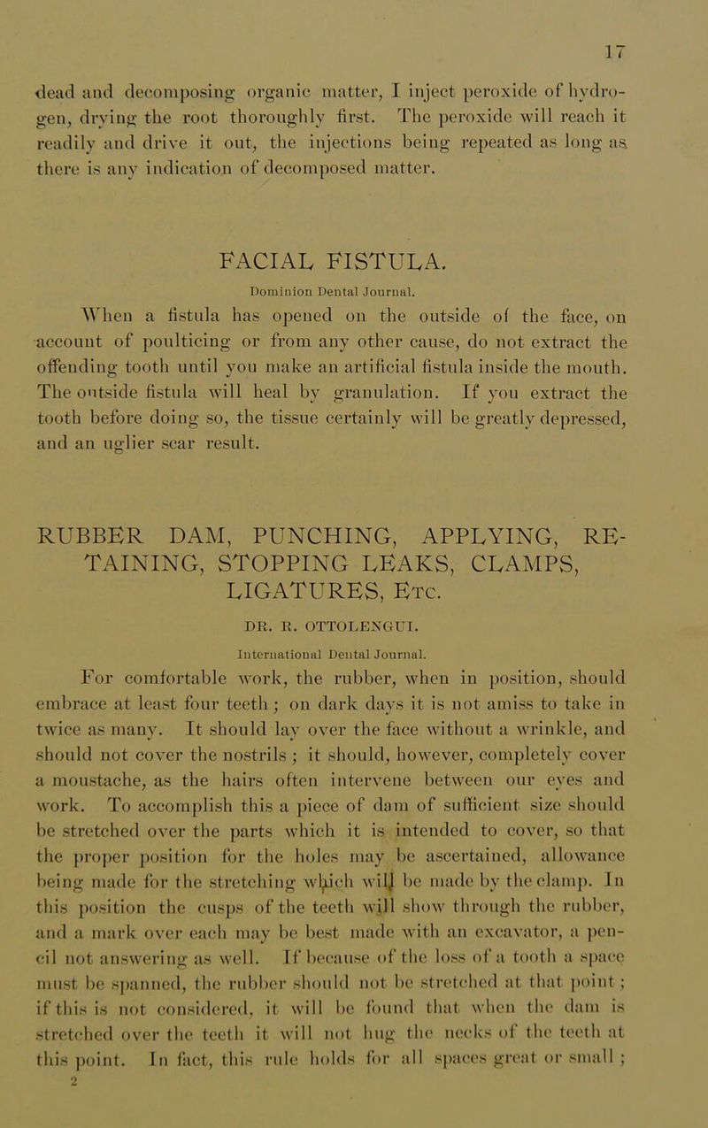 dead and decomposing organic matter, I inject peroxide of hydro- gen, drying the root thoroughly first. The peroxide will reach it readily and drive it out, the injections being repeated as long as. there is any indication of decomposed matter. FACIAL FISTULA. Dominion Dental Journal. When a fistula has opened on the outside of the face, on account of poulticing or from any other cause, do not extract the offending tooth until you make an artificial fistula inside the mouth. The outside fistula will heal by granulation. If you extract the tooth before doing so, the tissue certainly will be greatly depressed, and an uglier scar result. RUBBER DAM, PUNCHING, APPLYING, RE- TAINING, STOPPING LEAKS, CLAMPS, LIGATURES, Etc. DR. R. OTTOLEJSTGUI. International Dental Journal. For comfortable work, the rubber, when in position, should embrace at least four teeth ; on dark days it is not amiss to take in twice as many. It should lay over the face without a wrinkle, and should not cover the nostrils ; it should, however, completely cover a moustache, as the hairs often intervene between our eyes and work. To accomplish this a piece of dam of sufficient size should be stretched over the parts which it is intended to cover, so that the proper position for the holes may be ascertained, allowance being made for the stretching wlyich wilj be made by the clamp. In this position the cusps of the teeth will show through the rubber, and a mark over each may be best made with an excavator, a pen- cil not answering as well. If because of the loss of a tooth a space must be spanned, the rubber should not be stretched at that point ; if this is not considered, it will be found that when the dam is stretched over the teeth it will not hug the necks of the teeth at this point. In fact, this rule holds for all spaces great or small ; 2