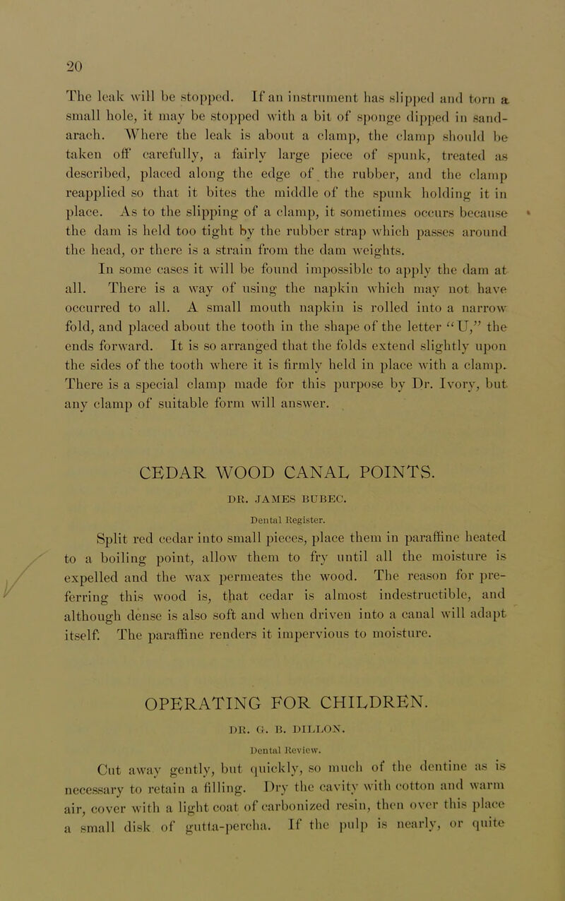 The leak will be stopped. If* an instrument has slipped and torn a small hole, it may be stopped with a bit of sponge dipped in sand- arach. Where the leak is about a clamp, the clamp should be taken off carefully, a fairly large piece of spunk, treated as described, placed along the edge of the rubber, and the clamp reapplied so that it bites the middle of the spunk holding it in place. As to the slipping of a clamp, it sometimes occurs because * the dam is held too tight by the rubber strap which passes around the head, or there is a strain from the dam weights. In some cases it will be found impossible to apply the dam at all. There is a way of using the napkin which may not have occurred to all. A small mouth napkin is rolled into a narrow fold, and placed about the tooth in the shape of the letter “U,” the ends forward. It is so arranged that the folds extend slightly upon the sides of the tooth where it is firmly held in place with a clamp. There is a special clamp made for this purpose by Dr. Ivory, but any clamp of suitable form will answer. CEDAR WOOD CANAL POINTS. DR. JAMES BUBEC. Dental Register. Split red cedar into small pieces, place them in paraffine heated to a boiling point, allow them to fry until all the moisture is expelled and the wax permeates the wood. The reason for pre- ferring this wood is, that cedar is almost indestructible, and although dense is also soft and when driven into a canal will adapt itself: The paraffine renders it impervious to moisture. OPERATING FOR CHILDREN. DR. G. B. DILLON. Dental Review. Cut away gently, but quickly, so much of the dentine as is necessary to retain a filling. Dry the cavity with cotton and warm air, cover with a light coat of carbonized resin, then over this place a small disk of gutta-percha. If the pulp is nearly, or quite