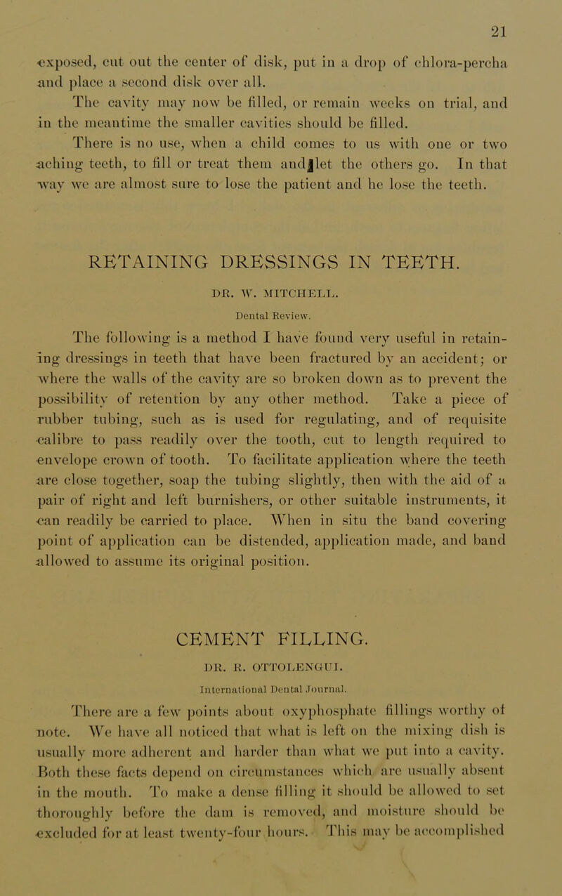 exposed, cut out the center of disk, put in a drop of chlora-percha and place a second disk over all. The cavity may now be filled, or remain weeks on trial, and in the meantime the smaller cavities should be filled. There is no use, when a child comes to us with one or two aching teeth, to fill or treat them andjlet the others go. In that way we are almost sure to lose the patient and he lose the teeth. RETAINING DRESSINGS IN TEETH. DR. W. MITCH ELD. Dental Review. The following is a method I have found verv useful in retain- log dressings in teeth that have been fractured by an accident; or where the walls of the cavity are so broken down as to prevent the possibility of retention bv any other method. Take a piece of rubber tubing, such as is used for regulating, and of requisite calibre to pass readily over the tooth, cut to length required to envelope crown of tooth. To facilitate application where the teeth are close together, soap the tubing slightly, then with the aid of a pair of right and left burnishers, or other suitable instruments, it ■can readily be carried to place. When in situ the band covering point of application can be distended, application made, and band allowed to assume its original position. CEMENT FILLING. DR. R. OTTOLENGUI. International Dental Journal. There are a few points about oxyphosphate fillings worthy of note. We have all noticed that what is left on the mixing dish is usually more adherent and harder than what we put into a cavity. Both these facts depend on circumstances which arc usually absent in the mouth. To make a dense filling it should be allowed to set thoroughly before the dam is removed, and moisture should be ■excluded for at least twenty-four hours. This may be accomplished