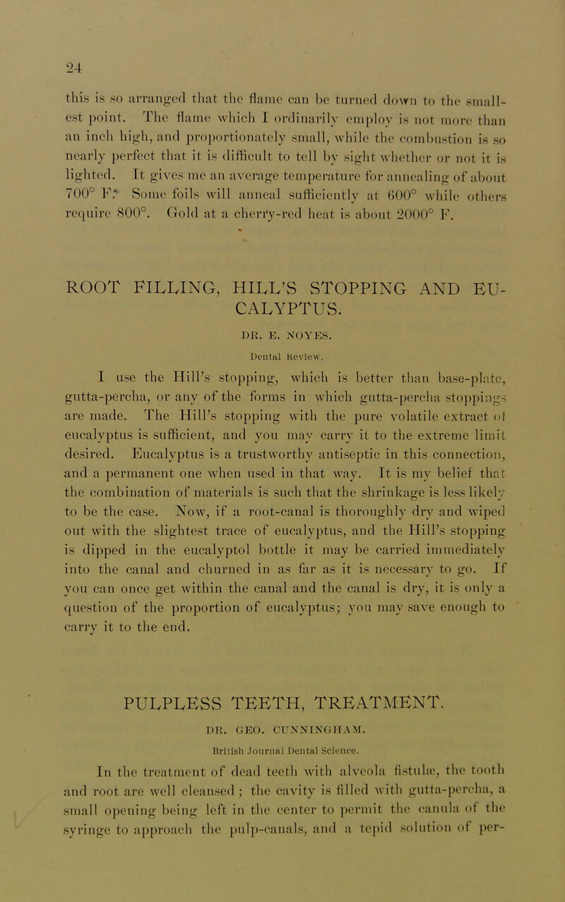 this is so arranged that the flame can be turned down to the small- est point. The flame which I ordinarily employ is not more than an inch high, and proportionately small, while the combustion is so nearly perfect that it is difficnlt to tell by sight whether or not it is lighted. It gives me an average temperature for annealing of about 700° V: Some foils will anneal sufficiently at 600° while others require 800°. Gold at a cherry-red heat is about 2000° F. ROOT FILLING, HILL’S STOPPING AND EU- CALYPTUS. DR. E. NOYES. Dental Review. I use the Hill’s stopping, which is better than base-plate, gutta-percha, or any of the forms in which gutta-percha stoppings are made. The Hill’s stopping with the pure volatile extract of eucalyptus is sufficient, and you may carry it to the extreme limit desired. Eucalyptus is a trustworthy antiseptic in this connection, and a permanent one when used in that way. It is my belief that the combination of materials is such that the shrinkage is less likely to be the case. Now, if a root-canal is thoroughly dry and wiped out with the slightest trace of eucalyptus, and the Hill’s stopping is dipped in the eucalyptol bottle it may be carried immediately into the canal and churned in as far as it is necessary to go. If you can once get within the canal and the canal is dry, it is only a question of the proportion of eucalyptus; you may save enough to carry it to the end. PULPLESS TEETH, TREATMENT. DR. GEO. CUNNINGHAM. British .Journal Dental Science. In the treatment of dead teeth with alveola fistulas, the tooth and root are well cleansed; the cavity is filled with gutta-percha, a small opening being left in the center to permit the canula of the syringe to approach the pulp-canals, and a tepid solution of per-