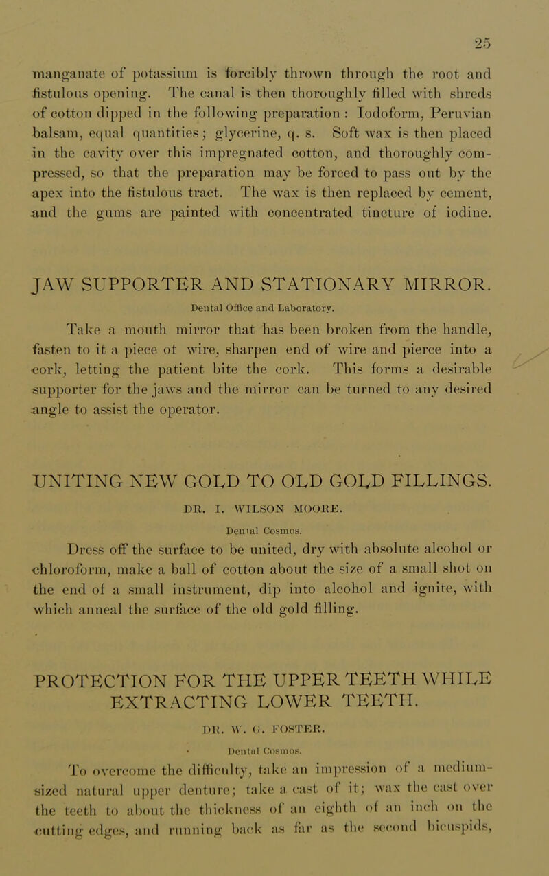 manganate of potassium is forcibly thrown through the root aiul fistulous opening. The canal is then thoroughly filled with shreds of cotton dipped in the following preparation : Iodoform, Peruvian balsam, equal quantities; glycerine, q. s. Soft wax is then placed in the cavity over this impregnated cotton, and thoroughly com- pressed, so that the preparation may be forced to pass out by the apex into the fistulous tract. The wax is then replaced by cement, and the gums are painted with concentrated tincture of iodine. JAW SUPPORTER AND STATIONARY MIRROR. Dental Office and Laboratory. Take a mouth mirror that has been broken from the handle, fasten to it a piece of wire, sharpen end of wire and pierce into a cork, letting the patient bite the cork. This forms a desirable supporter for the jaws and the mirror can be turned to any desired angle to assist the operator. UNITING NEW GOLD TO OLD GOLD FILLINGS. DR. I. WILSON MOORE. Denial Cosmos. Dress off the surface to be united, dry with absolute alcohol or chloroform, make a ball of cotton about the size of a small shot on the end of a small instrument, dip into alcohol and ignite, with which anneal the surface of the old gold filling. PROTECTION FOR THE UPPER TEETH WHILE EXTRACTING LOWER TEETH. DR. W. G. FOSTER. • Dental Cosmos. To overcome the difficulty, take an impression of a medium- sized natural upper denture; take a east of it; wax the cast over the teeth to about the thickness of an eighth of an inch on the cutting edges, and running back as far as the second bicuspids,