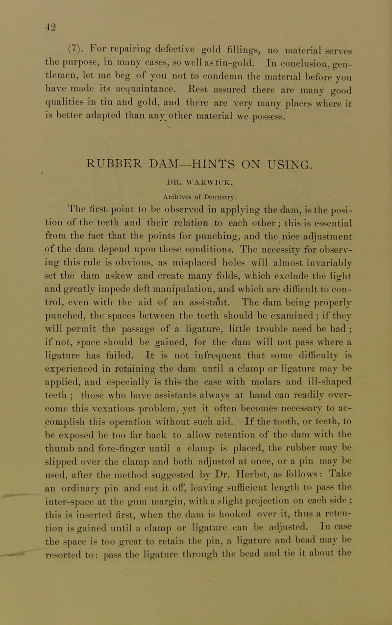 (7). For repairing defective gold fillings, no material serves the purpose, in many cases, so well as tin-gold. In conclusion, gen- tlemen, let me beg of you not to condemn the material before you have made its acquaintance. Rest assured there are many good qualities in tin and gold, and there are very many places where it is better adapted than any^ other material we possess. RUBBER DAM—HINTS ON USING. DR. WARWICK. Archives of Dentistry. The first point to be observed in applying the dam, is the posi- tion of the teeth and their relation to each other; this is essential from the fact that the points for punching, and the nice adjustment of the dam depend upon these conditions. The necessity for observ- ing this rule is obvious, as misplaced holes will almost invariably set the dam askew and create many folds, which exclude the light and greatly impede deft manipulation, and which are difficult to con- trol, even with the aid of an assistant. The dam being properly punched, the spaces between the teeth should be examined; if they will permit the passage of a ligature, little trouble need be had ; if not, space should be gained, for the dam will not pass where a ligature has failed. It is not infrequent that some difficulty is experienced in retaining the dam until a clamp or ligature may be applied, and especially is this the case with molars and ill-shaped teeth ; those who have assistants always at hand can readily over- come this vexatious problem, yet it often becomes necessary to ac- complish this operation without such aid. If the tooth, or teeth, to be exposed be too far back to allow retention of the dam with the thumb and fore-finger until a clamp is placed, the rubber may be slipped over the clamp and both adjusted at once, or a pin may be used, after the method suggested by Dr. Herbst, as follows: Take an ordinary pin and cut it off, leaving sufficient length to pass the inter-space at the gum margin, with a slight projection on each side ; this is inserted first, when the dam is hooked over it, thus a reten- tion is gained until a clamp or ligature can be adjusted. In case the space is too great to retain the pin, a ligature and bead may be resorted to: pass the ligature through the bead and tie it about the