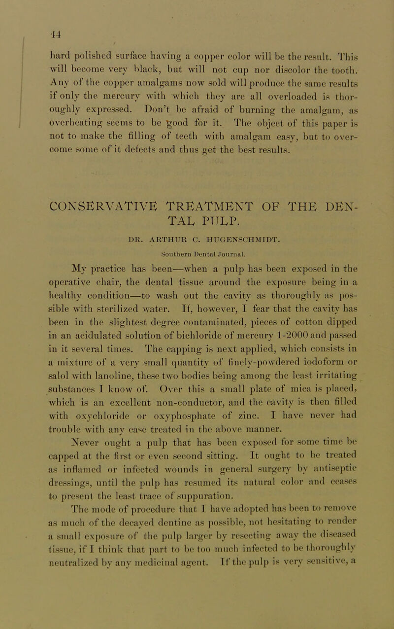 14 hard polished surface having a copper color will be the result. This will become very black, but will not cup nor discolor the tooth. Any of the copper amalgams now sold will produce the same results if only the mercury with which they are all overloaded is thor- oughly expressed. Don’t be afraid of burning the amalgam, as overheating seems to be good for it. The object of this paper is not to make the filling of teeth with amalgam easy, but to over- come some of it defects and thus get the best results. CONSERVATIVE TREATMENT OF THE DEN- TAL PULP. DR. ARTHUR C. HUGENSCHMIDT. Southern Dental Journal. My practice has been—when a pulp has been exposed in the operative chair, the dental tissue around the exposure being in a healthy condition—to wash out the cavity as thoroughly as pos- sible with sterilized water. If, however, I fear that the cavity has been in the slightest degree contaminated, pieces of cotton dipped in an acidulated solution of bichloride of mercury 1-2000 and passed in it several times. The capping is next applied, which consists in a mixture of a very small quantity of finely-powdered iodoform or salol with lanoline, these two bodies being among the least irritating substances I know of. Over this a small plate of mica is placed, which is an excellent non-conductor, and the cavity is then filled with oxychloride or oxyphosphate of zinc. I have never had trouble with any case treated in the above manner. Never ought a pulp that has been exposed for some time be capped at the first or even second sitting. It ought to be treated as inflamed or infected wounds in general surgery by antiseptic dressings, until the pulp has resumed its natural color and ceases to present the least trace of suppuration. The mode of procedure that I have adopted has been to remove as much of the decayed dentine as possible, not hesitating to render a small exposure of the pulp larger by resecting away the diseased tissue, if I think that part to be too much infected to be thoroughly
