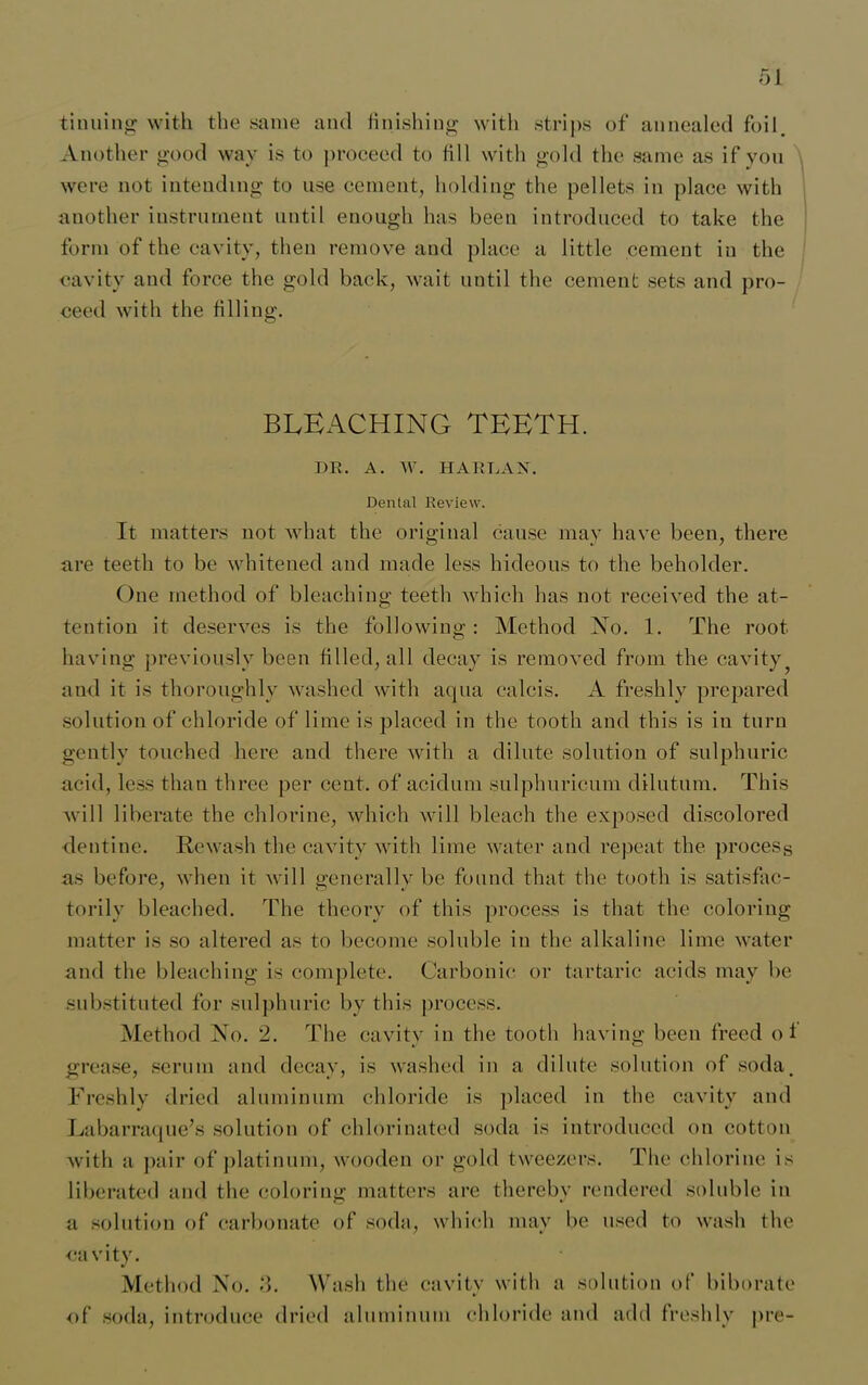 tinning with the same and finishing with strips of annealed foil. Another good way is to proceed to fill with gold the same as if yon were not intending to use cement, holding the pellets in place with another instrument until enough has been introduced to take the form of the cavity, then remove and place a little cement in the cavity and force the gold back, wait until the cement sets and pro- ceed with the filling. BLEACHING TEETH. DR. A. W. HARLAN. Dental Review. It matters not what the original cause may have been, there are teeth to be whitened and made less hideous to the beholder. One method of bleaching teeth which has not received the at- tention it deserves is the following: Method No. 1. The root having previously been filled, all decay is removed from the cavity and it is thoroughly washed with aqua c-alcis. A freshly prepared solution of chloride of lime is placed in the tooth and this is in turn gently touched here and there with a dilute solution of sulphuric acid, less than three per cent, of aciclum sulphuricum dilutum. This will liberate the chlorine, which will bleach the exposed discolored dentine. Rewash the cavity with lime water and repeat the process as before, when it will generally be found that the tooth is satisfac- torily bleached. The theory of this process is that the coloring matter is so altered as to become soluble in the alkaline lime water and the bleaching is complete. Carbonic or tartaric acids may be substituted for sulphuric by this process. Method No. 2. The cavity in the tooth having been freed of grease, serum and decay, is washed in a dilute solution of soda. Freshly dried aluminum chloride is placed in the cavity and Labarraque’s solution of chlorinated soda is introduced on cotton with a pair of platinum, wooden or gold tweezers. The chlorine is liberated and the coloring matters are thereby rendered soluble in a solution of carbonate of soda, which may be used to wash the cavity. Method No. 3. Wash the cavity with a solution of biborate of soda, introduce dried aluminum chloride and add freshly pre-