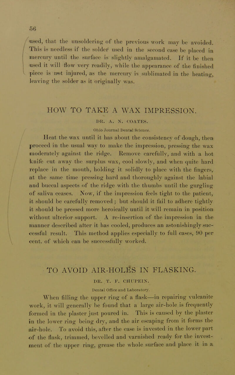 used, that the unsoldering of the previous work may be avoided. This is needless if the solder used in the second case be placed in mercury until the surface is slightly amalgamated. If it be then used it will flow very readily, while the appearance of the finished piece is not injured, as the mercury is sublimated in the heating, leaving the solder as it originally was. HOW TO TAKE A WAX IMPRESSION. DR. A. N. COATES. Ohio Journal Dental Science. Heat the wax until it has about the consistency of dough, then proceed in the usual way to make the impression, pressing the wax moderately against the ridge. Remove carefully, and with a hot knife cut away the surplus wax, cool slowly, and when quite hard replace in the mouth, holding it solidly to place with the fingers, at the same time pressing hard and thoroughly against the labial and buccal aspects of the ridge with the thumbs until the gurgling of saliva ceases. Now, if the impression feels tight to the patient, it should be carefully removed ; but should it fail to adhere tightly it should be pressed more heroically until it will remain in position without ulterior support. A re-insertion of the impression in the manner described after it has cooled, produces an astonishingly suc- cessful result. This method applies especially to full cases, 90 per cent, of which can be successfully worked. TO AVOID AIR-HOLES IN FLASKING. DR. T. F. CHUPEI.W Dental Office and Laboratory. When filling the upper ring of a flask—in repairing vulcanite work, it will generally be found that a large air-hole is frequently formed in the plaster just poured in. This is caused by the plaster in the lower ring being dry, and the air escaping from it forms the air-hole. To avoid this, after the case is invested in the lower part of the flask, trimmed, bevelled and varnished ready for the invest- ment of the upper ring, grease the whole surface and place it in a