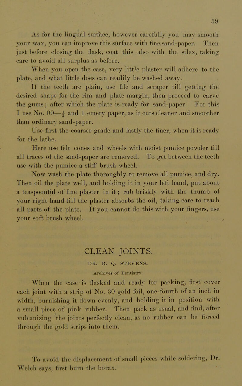 As for the lingual surface, however carefully you may smooth your wax, you can improve this surface with fine sand-paper. Then just before closing the flask, coat this also with the silex, taking care to avoid all surplus as before. When you open the case, very little plaster will adhere to the plate, and what little does can readily be washed away. If the teeth are plain, use file and scraper till getting the desired shape for the rim and plate margin, then proceed to carve the gums; after which the plate is ready for sand-paper. For this I use No. 00—J- and 1 emery paper, as it cuts cleaner and smoother than ordinary sand-paper. Use first the coarser grade and lastly the finer, when it is ready for the lathe. Here use felt cones and wheels with moist pumice powder till all traces of the sand-paper are removed. To get between the teeth use with the pumice a stiff brush wheel. Now wash the plate thoroughly to remove all pumice, and dry. Then oil the plate well, and holding it in your left hand, put about a teaspoonful of fine plaster in it; rub briskly with the thumb of your right hand till the plaster absorbs the oil, taking care to reach all parts of the plate. If you cannot do this with your fingers, use your soft brush wheel. CUBAN JOINTS. I)R. B. Q. STEVENS. Archives of Dentistry. When the case is flashed and ready for packing, first cover each joint with a strip of No. 30 gold foil, one-fourth of an inch in width, burnishing it down evenly, and holding it in position with a small piece of pink rubber. Then pack as usual, and find, after vulcanizing the joints perfectly clean, as no rubber can be forced through the gold strips into them. To avoid the displacement of small pieces while soldering, Ur. Welch says, first burn the borax.