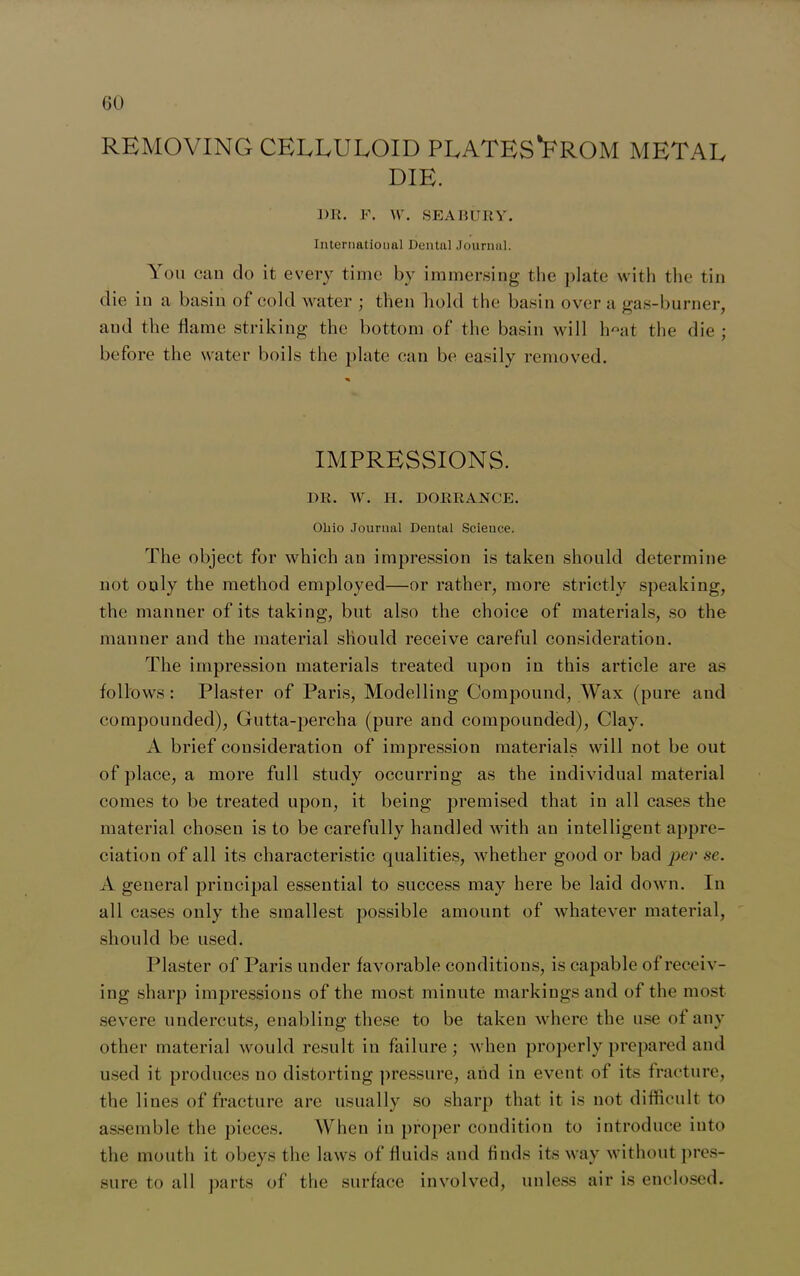 GO REMOVING CELLULOID PLATES*FROM METAL DIE. 1)R. P. W. SEA BURY. International Dental Journal. You can do it every time by immersing the plate with the tin die in a basin of cold water ; then hold the basin over a gas-burner, and the flame striking the bottom of the basin will lmat the die ; before the water boils the plate can be easily removed. IMPRESSIONS. DR. W. H. DORRANCE. Ohio Journal Dental Science. The object for which an impression is taken should determine not ouly the method employed—or rather, more strictly speaking, the manner of its taking, but also the choice of materials, so the manner and the material should receive careful consideration. The impression materials treated upon in this article are as follows: Plaster of Paris, Modelling Compound, Wax (pure and compounded), Gutta-percha (pure and compounded), Clay. A brief consideration of impression materials will not be out of place, a more full study occurring as the individual material comes to be treated upon, it being premised that in all cases the material chosen is to be carefully handled with an intelligent appre- ciation of all its characteristic qualities, whether good or bad per se. A general principal essential to success may here be laid down. In all cases only the smallest possible amount of whatever material, should be used. Plaster of Paris under favorable conditions, is capable of receiv- ing sharp impressions of the most minute markings and of the most severe undercuts, enabling these to be taken where the use of any other materia] would result in failure; when properly prepared and used it produces no distorting pressure, and in event of its fracture, the lines of fracture are usually so sharp that it is not difficult to assemble the pieces. When in proper condition to introduce into the mouth it obeys the laws of fluids and finds its way without pres- sure to all parts of the surface involved, unless air is enclosed.